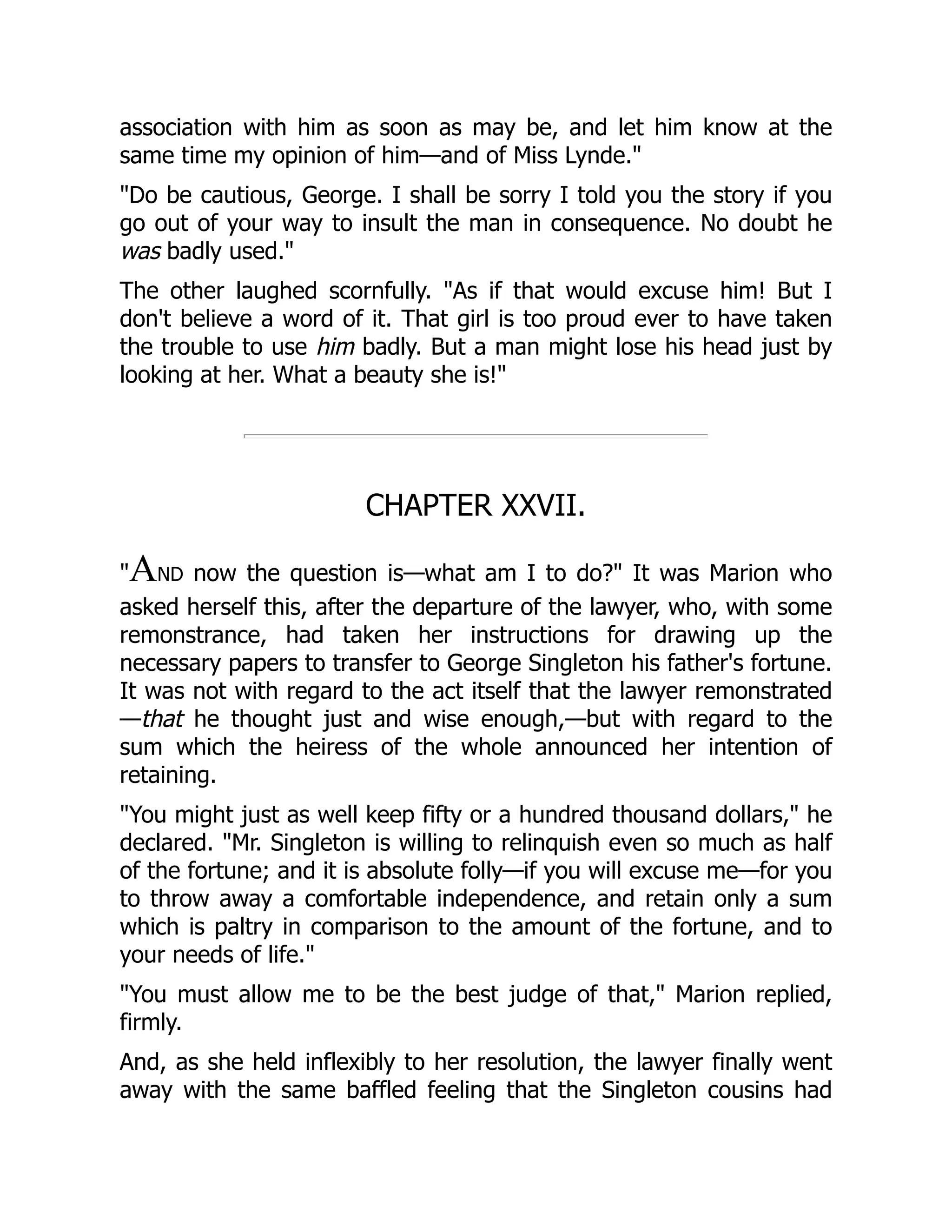 association with him as soon as may be, and let him know at the
same time my opinion of him—and of Miss Lynde."
"Do be cautious, George. I shall be sorry I told you the story if you
go out of your way to insult the man in consequence. No doubt he
was badly used."
The other laughed scornfully. "As if that would excuse him! But I
don't believe a word of it. That girl is too proud ever to have taken
the trouble to use him badly. But a man might lose his head just by
looking at her. What a beauty she is!"
CHAPTER XXVII.
"AND now the question is—what am I to do?" It was Marion who
asked herself this, after the departure of the lawyer, who, with some
remonstrance, had taken her instructions for drawing up the
necessary papers to transfer to George Singleton his father's fortune.
It was not with regard to the act itself that the lawyer remonstrated
—that he thought just and wise enough,—but with regard to the
sum which the heiress of the whole announced her intention of
retaining.
"You might just as well keep fifty or a hundred thousand dollars," he
declared. "Mr. Singleton is willing to relinquish even so much as half
of the fortune; and it is absolute folly—if you will excuse me—for you
to throw away a comfortable independence, and retain only a sum
which is paltry in comparison to the amount of the fortune, and to
your needs of life."
"You must allow me to be the best judge of that," Marion replied,
firmly.
And, as she held inflexibly to her resolution, the lawyer finally went
away with the same baffled feeling that the Singleton cousins had
 