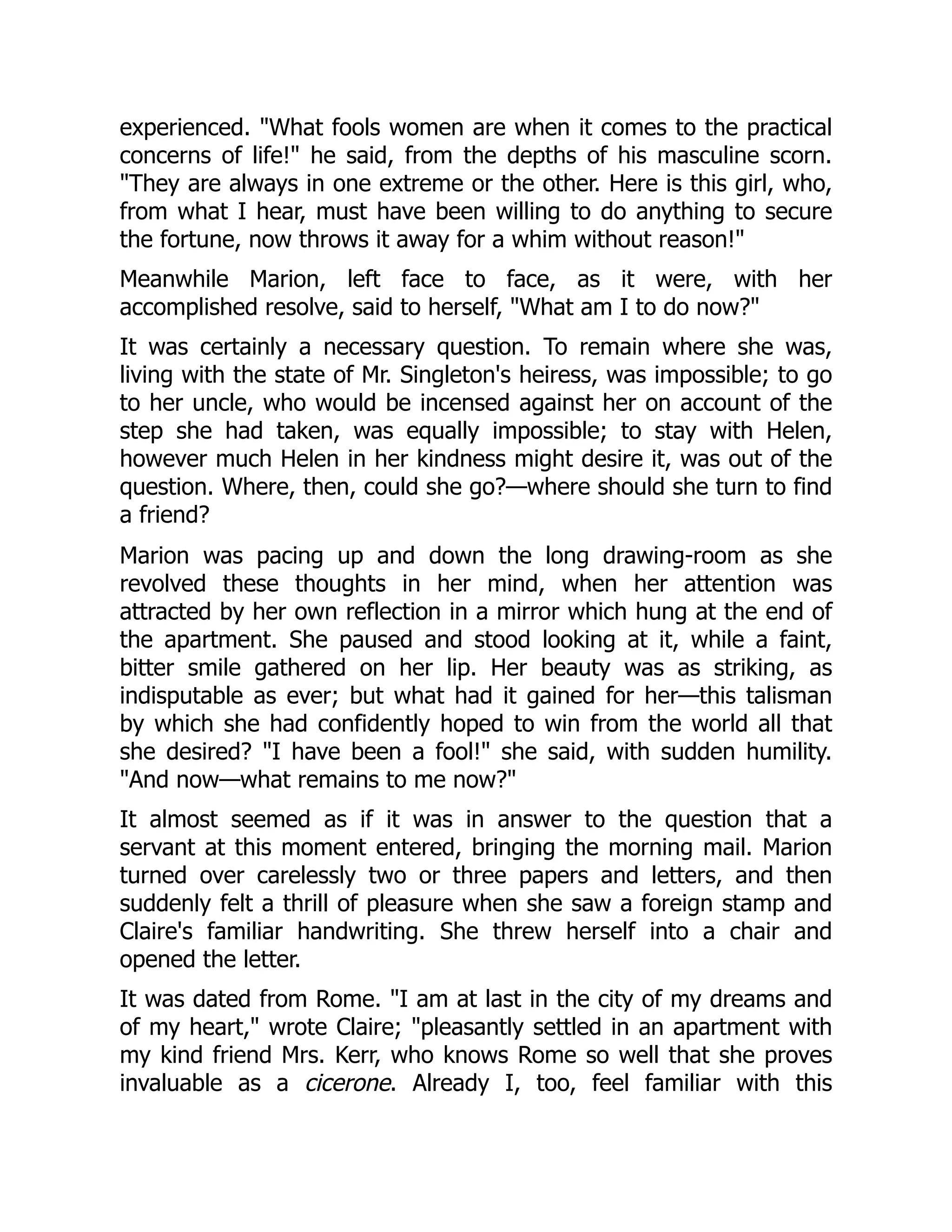 experienced. "What fools women are when it comes to the practical
concerns of life!" he said, from the depths of his masculine scorn.
"They are always in one extreme or the other. Here is this girl, who,
from what I hear, must have been willing to do anything to secure
the fortune, now throws it away for a whim without reason!"
Meanwhile Marion, left face to face, as it were, with her
accomplished resolve, said to herself, "What am I to do now?"
It was certainly a necessary question. To remain where she was,
living with the state of Mr. Singleton's heiress, was impossible; to go
to her uncle, who would be incensed against her on account of the
step she had taken, was equally impossible; to stay with Helen,
however much Helen in her kindness might desire it, was out of the
question. Where, then, could she go?—where should she turn to find
a friend?
Marion was pacing up and down the long drawing-room as she
revolved these thoughts in her mind, when her attention was
attracted by her own reflection in a mirror which hung at the end of
the apartment. She paused and stood looking at it, while a faint,
bitter smile gathered on her lip. Her beauty was as striking, as
indisputable as ever; but what had it gained for her—this talisman
by which she had confidently hoped to win from the world all that
she desired? "I have been a fool!" she said, with sudden humility.
"And now—what remains to me now?"
It almost seemed as if it was in answer to the question that a
servant at this moment entered, bringing the morning mail. Marion
turned over carelessly two or three papers and letters, and then
suddenly felt a thrill of pleasure when she saw a foreign stamp and
Claire's familiar handwriting. She threw herself into a chair and
opened the letter.
It was dated from Rome. "I am at last in the city of my dreams and
of my heart," wrote Claire; "pleasantly settled in an apartment with
my kind friend Mrs. Kerr, who knows Rome so well that she proves
invaluable as a cicerone. Already I, too, feel familiar with this
 