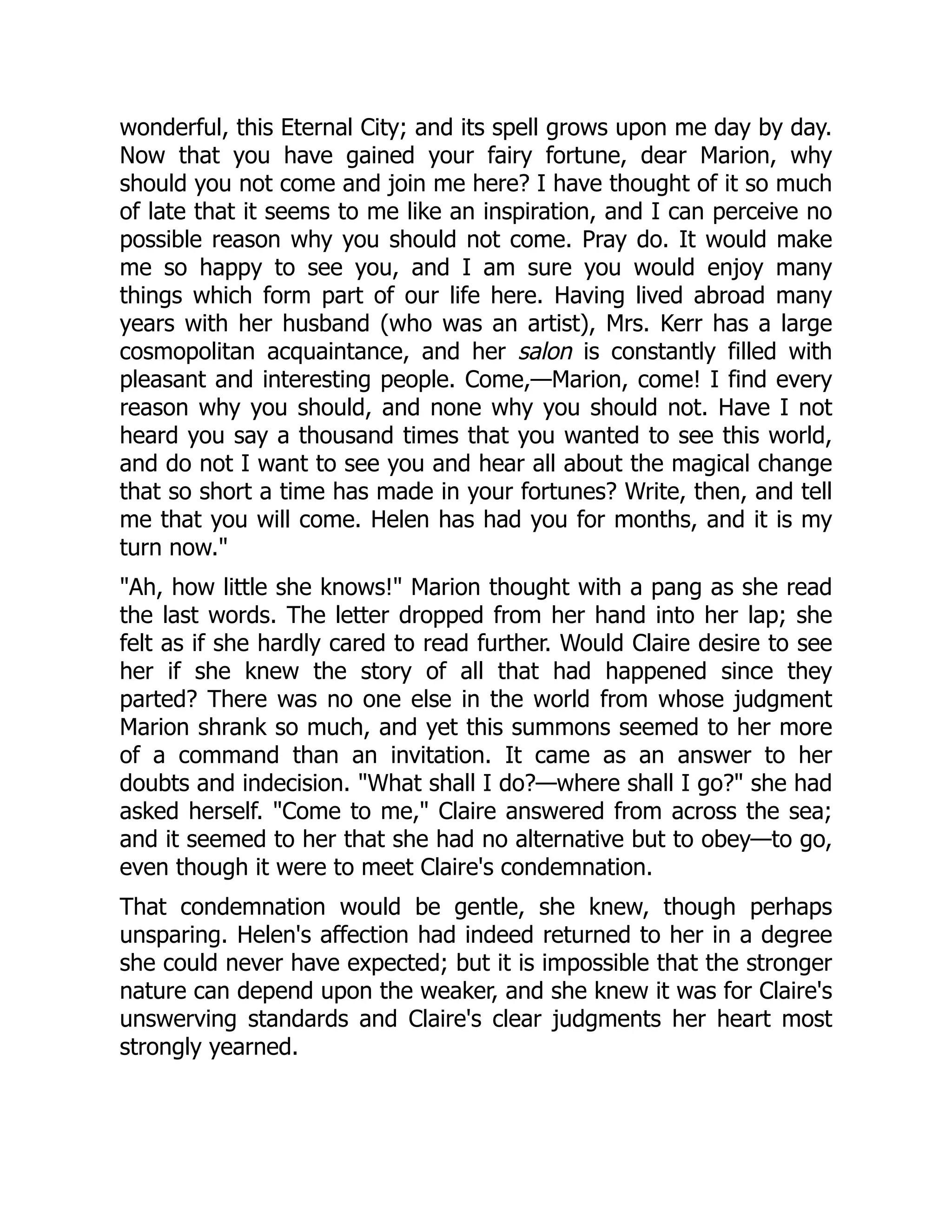 wonderful, this Eternal City; and its spell grows upon me day by day.
Now that you have gained your fairy fortune, dear Marion, why
should you not come and join me here? I have thought of it so much
of late that it seems to me like an inspiration, and I can perceive no
possible reason why you should not come. Pray do. It would make
me so happy to see you, and I am sure you would enjoy many
things which form part of our life here. Having lived abroad many
years with her husband (who was an artist), Mrs. Kerr has a large
cosmopolitan acquaintance, and her salon is constantly filled with
pleasant and interesting people. Come,—Marion, come! I find every
reason why you should, and none why you should not. Have I not
heard you say a thousand times that you wanted to see this world,
and do not I want to see you and hear all about the magical change
that so short a time has made in your fortunes? Write, then, and tell
me that you will come. Helen has had you for months, and it is my
turn now."
"Ah, how little she knows!" Marion thought with a pang as she read
the last words. The letter dropped from her hand into her lap; she
felt as if she hardly cared to read further. Would Claire desire to see
her if she knew the story of all that had happened since they
parted? There was no one else in the world from whose judgment
Marion shrank so much, and yet this summons seemed to her more
of a command than an invitation. It came as an answer to her
doubts and indecision. "What shall I do?—where shall I go?" she had
asked herself. "Come to me," Claire answered from across the sea;
and it seemed to her that she had no alternative but to obey—to go,
even though it were to meet Claire's condemnation.
That condemnation would be gentle, she knew, though perhaps
unsparing. Helen's affection had indeed returned to her in a degree
she could never have expected; but it is impossible that the stronger
nature can depend upon the weaker, and she knew it was for Claire's
unswerving standards and Claire's clear judgments her heart most
strongly yearned.
 