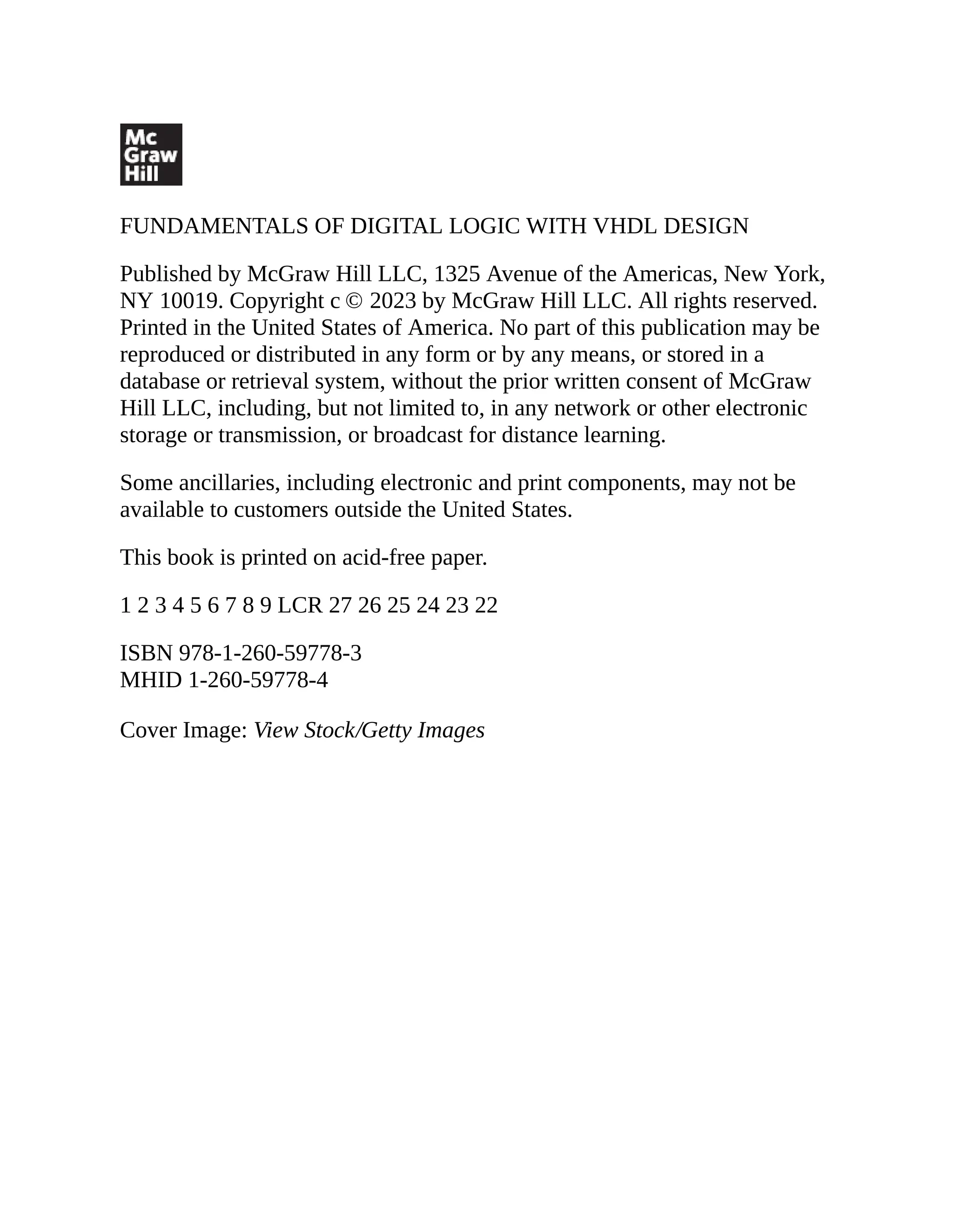 FUNDAMENTALS OF DIGITAL LOGIC WITH VHDL DESIGN
Published by McGraw Hill LLC, 1325 Avenue of the Americas, New York,
NY 10019. Copyright c © 2023 by McGraw Hill LLC. All rights reserved.
Printed in the United States of America. No part of this publication may be
reproduced or distributed in any form or by any means, or stored in a
database or retrieval system, without the prior written consent of McGraw
Hill LLC, including, but not limited to, in any network or other electronic
storage or transmission, or broadcast for distance learning.
Some ancillaries, including electronic and print components, may not be
available to customers outside the United States.
This book is printed on acid-free paper.
1 2 3 4 5 6 7 8 9 LCR 27 26 25 24 23 22
ISBN 978-1-260-59778-3
MHID 1-260-59778-4
Cover Image: View Stock/Getty Images
 
