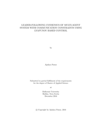 LEADER-FOLLOWING CONSENSUS OF MULTI-AGENT
SYSTEM WITH COMMUNICATION CONSTRAINTS USING
LYAPUNOV BASED CONTROL
by
Ajinkya Pawar
Submitted in partial fulﬁllment of the requirements
for the degree of Master of Applied Science
at
Dalhousie University
Halifax, Nova Scotia
December 2016
c Copyright by Ajinkya Pawar, 2016
 