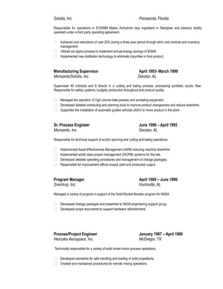 Solutia, Inc. Pensacola, Florida 
Responsible for operations in $150MM Maleic Anhydride (key ingredient in fiberglass and plastics) facility 
operated under a third party operating agreement. 
 Achieved cost reductions of over 20% during a three year period through strict cost controls and inventory 
management. 
 Utilized six sigma process to implement annual energy savings of $350K. 
 Implemented new distillation technology to eliminate impurities in final product. 
Manufacturing Supervisor April 1993- March 1999 
Monsanto/Solutia, Inc. Decatur, AL 
Supervised 40 indirects and 6 directs in a cutting and baling process, processing synthetic acrylic fiber. 
Responsible for safety systems, budgets, production throughout and product quality. 
 Managed the operation of high volume bale presses and annealing equipment. 
 Developed detailed scheduling and planning tools to improve product changeovers and reduce downtime. 
 Supported the installation of automatic guided vehicles (AGV) to move product in the plant. 
Sr. Process Engineer June 1990 – April 1993 
Monsanto, Inc. Decatur, AL 
Responsible for technical support of acrylic spinning and cutting and baling operations. 
 Implemented Asset Effectiveness Management (AEM) reducing machine downtime. 
 Implemented world class project management (WCPM) systems for the site. 
 Developed detailed operating procedures and management of change packages. 
 Responsible for improvement efforts toward yield and production output. 
Program Manager April 1989 – June 1990 
Sverdrup, Inc. Huntsville, AL 
Managed a variety of projects in support of the Solid Rocket Booster program for NASA. 
 Developed change packages and presented to NASA engineering support group. 
 Developed scope documents to support hardware refurbishment. 
Process/Project Engineer January 1987 – April 1989 
Hercules Aerospace, Inc. McGregor, TX 
Technically responsible for a variety of solid rocket motor process operations. 
 Developed standards for safe handling and loading of solid propellants. 
 Created and maintained procedures for remote mixing operations. 
 