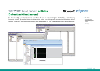 WEBWARE baut auf ein solides
Datenbankfundament
Die Per vasive SQL und der SQL Ser ver von Microsoft können in Verbindung mit WEBWARE zur Datenhaltung
ver wendet werden. WEBWARE unterstützt die Systeme direkt, was einen großen Per formancevor teil bietet. Beide
Systeme eignen sich aufgrund ihrer Architektur und Skalierbarkeit für eine große Zahl gleichzeitig aktiver Benutzer.

QQ
QQ

QQ

SQL Server
Direkte, schnelle
Datenbankanbindung
(native)
PERVASIVE

11

 