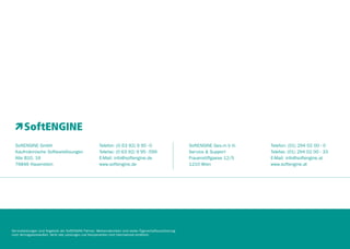 SoftENGINE GmbH
Kaufmännische Softwarelösungen
Alte B10, 16
76846 Hauenstein

Telefon: (0 63 92) 9 95 - 0
Telefax: (0 63 92) 9 95 - 599
E-Mail: info@softengine.de
www.softengine.de

Serviceleistungen sind Angebote der SoftENGINE Partner. Werbematerialien sind weder Eigenschaftszusicherung
noch Vertragsbestandteil. Nicht alle Leistungen und Komponenten sind international erhältlich.

SoftENGINE Ges.m b H.
Service & Support
Frauenstiftgasse 12/5
1210 Wien

Telefon: (01) 294 02 00 - 0
Telefax: (01) 294 02 00 - 33
E-Mail: info@softengine.at
www.softengine.at

 