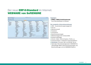 Der neue ERP-II-Standard im Internet:
WEBWARE von SoftENGINE
Highlights
HTML5/ WEB-2.0-AJAX-basierend:
Pure Internetsoftware im Browser
QQ

Die komplette Unternehmenslösung:
CRM – Kundenbeziehungsmanagement
Service
Warenwirtschaft
Produktion
Finanzwesen
Branchenanwendungen
Mittelstandsgerechte Funktionsfülle
Browserunabhängig
Chrome, Safari, Internet Explorer, Firefox u.a.
Clusterarchitektur; skalierbare Anwenderplattform
Datenbank: Pervasive SQL und MS-SQL Server
Optionales 4GL-Entwicklungssystem DESIGNER für
releasefähige WEB-2.0-Businessanwendungen und
Branchenlösungen auf der WEBWARE-Plattform

QQ

QQ

QQ

QQ

QQ

QQ

QQ

QQ

QQ

QQ

QQ

QQ

3

 
