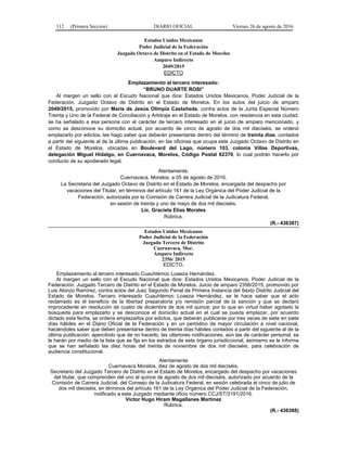 112 (Primera Sección) DIARIO OFICIAL Viernes 26 de agosto de 2016
Estados Unidos Mexicanos
Poder Judicial de la Federación
Juzgado Octavo de Distrito en el Estado de Morelos
Amparo Indirecto
2049/2015
EDICTO
Emplazamiento al tercero interesado:
“BRUNO DUARTE ROSI”
Al margen un sello con el Escudo Nacional que dice: Estados Unidos Mexicanos, Poder Judicial de la
Federación. Juzgado Octavo de Distrito en el Estado de Morelos. En los autos del juicio de amparo
2049/2015, promovido por María de Jesús Olimpia Castañeda, contra actos de la Junta Especial Número
Treinta y Uno de la Federal de Conciliación y Arbitraje en el Estado de Morelos, con residencia en esta ciudad,
se ha señalado a esa persona con el carácter de tercero interesado en el juicio de amparo mencionado, y
como se desconoce su domicilio actual, por acuerdo de cinco de agosto de dos mil dieciséis, se ordenó
emplazarlo por edictos, les hago saber que deberán presentarse dentro del término de treinta días, contados
a partir del siguiente al de la última publicación, en las oficinas que ocupa este Juzgado Octavo de Distrito en
el Estado de Morelos, ubicadas en Boulevard del Lago, número 103, colonia Villas Deportivas,
delegación Miguel Hidalgo, en Cuernavaca, Morelos, Código Postal 62370, lo cual podrán hacerlo por
conducto de su apoderado legal.
Atentamente.
Cuernavaca, Morelos, a 05 de agosto de 2016.
La Secretaria del Juzgado Octavo de Distrito en el Estado de Morelos, encargada del despacho por
vacaciones del Titular, en términos del artículo 161 de la Ley Orgánica del Poder Judicial de la
Federación, autorizada por la Comisión de Carrera Judicial de la Judicatura Federal,
en sesión de treinta y uno de mayo de dos mil dieciséis.
Lic. Graciela Elías Morales
Rúbrica.
(R.- 436387)
Estados Unidos Mexicanos
Poder Judicial de la Federación
Juzgado Tercero de Distrito
Cuernavaca, Mor.
Amparo Indirecto
2356/ 2015
EDICTO.
Emplazamiento al tercero interesado Cuauhtémoc Loaeza Hernández.
Al margen un sello con el Escudo Nacional que dice: Estados Unidos Mexicanos, Poder Judicial de la
Federación. Juzgado Tercero de Distrito en el Estado de Morelos. Juicio de amparo 2356/2015, promovido por
Luis Alonzo Ramírez, contra actos del Juez Segundo Penal de Primera Instancia del Sexto Distrito Judicial del
Estado de Morelos. Tercero interesado Cuauhtémoc Loaeza Hernández, se le hace saber que el acto
reclamado es el beneficio de la libertad preparatoria y/o remisión parcial de la sanción y que se declaró
improcedente en resolución de cuatro de diciembre de dos mil quince; por lo que en virtud haber agotado la
búsqueda para emplazarlo y se desconoce el domicilio actual en el cual se pueda emplazar, por acuerdo
dictado esta fecha, se ordena emplazarlos por edictos, que deberán publicarse por tres veces de siete en siete
días hábiles en el Diario Oficial de la Federación y en un periódico de mayor circulación a nivel nacional,
haciéndoles saber que deben presentarse dentro de treinta días hábiles contados a partir del siguiente al de la
última publicación; apercibido que de no hacerlo, las ulteriores notificaciones, aún las de carácter personal, se
le harán por medio de la lista que se fija en los estrados de este órgano jurisdiccional, asimismo se le informa
que se han señalado las diez horas del treinta de noviembre de dos mil dieciséis, para celebración de
audiencia constitucional.
Atentamente
Cuernavaca Morelos, diez de agosto de dos mil dieciséis.
Secretario del Juzgado Tercero de Distrito en el Estado de Morelos, encargado del despacho por vacaciones
del titular, que comprenden del uno al quince de agosto de dos mil dieciséis, autorizado por acuerdo de la
Comisión de Carrera Judicial, del Consejo de la Judicatura Federal, en sesión celebrada el cinco de julio de
dos mil dieciséis, en términos del artículo 161 de la Ley Orgánica del Poder Judicial de la Federación,
notificado a este Juzgado mediante oficio número CCJ/ST/3191/2016.
Víctor Hugo Hiram Magallanes Martínez
Rúbrica.
(R.- 436388)
 