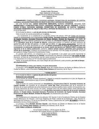 116 (Primera Sección) DIARIO OFICIAL Viernes 26 de agosto de 2016
Estados Unidos Mexicanos
Poder Judicial de la Federación
Juzgado Noveno de Distrito en Materia Civil
en la Ciudad de México
EDICTO
DEMANDADO: FONDO ICTINEO, SOCIEDAD ANÓNIMA, PROMOTORA DE INVERSIÓN, DE CAPITAL
VARIABLE, SOCIEDAD FINANCIERA DE OBJETO MÚLTIPLE, ENTIDAD NO REGULADA.
EN LOS AUTOS DEL JUICIO EJECUTIVO MERCANTIL NÚMERO 377/2015-B, SEGUIDO POR
INMOBILIARIA Y CONSTRUCTORA E.B.D.V. SOCIEDAD ANÓNIMA DE CAPITAL VARIABLE, CONTRA
FONDO ICTINEO, SOCIEDAD ANÓNIMA, PROMOTORA DE INVERSIÓN, DE CAPITAL VARIABLE,
SOCIEDAD FINANCIERA DE OBJETO MÚLTIPLE, ENTIDAD NO REGULADA, SE DICTÓ UN AUTO QUE
A LA LETRA DICE:
En la Ciudad de México, a uno de julio de dos mil dieciséis.
Visto el escrito de cuenta presentado por la actora,…
…con fundamento en lo establecido en el párrafo primero del artículo 1070 del Código de Comercio,
hágase el emplazamiento de la demandada Fondo Ictineo, Sociedad Anónima, Promotora de Inversión,
de Capital Variable, Sociedad Financiera de Objeto Múltiple, Entidad No Regulada, por medio de
EDICTOS, los cuales deberán publicarse en un periódico de circulación amplia y de cobertura nacional y
en un periódico local de la Ciudad de México; debiéndose publicar un extracto del auto admisorio de
quince de julio de dos mil quince y de éste que se dicta, por tres veces consecutivas, haciendo del
conocimiento de la parte demandada en cita, que deberá presentarse al local de este juzgado para dar
contestación a la demanda instaurada en su contra, dentro del término de TREINTA DÍAS, contados del
siguiente al de la última publicación; asimismo, deberá señalar bienes suficientes para garantizar el
monto de lo reclamado; lo anterior con fundamento en los artículos 1070 del Código de Comercio, 315 y 437
del supletorio Código Federal de Procedimientos Civiles.
Si, pasado este término, no comparece por sí, por apoderado o por gestor que pueda representar la
demanda, el juicio se seguirá en su rebeldía, haciéndosele las ulteriores notificaciones por medio de lista.
Asimismo, se hace de su conocimiento, que las copias simples del escrito de demanda y sus anexos, quedan
a su disposición en la mesa civil “B” de este órgano jurisdiccional.
Fíjese, en la puerta del tribunal, una copia íntegra del auto admisorio y este proveído, por todo el tiempo
del emplazamiento.
…
NOTIFÍQUESE por lista y por edictos a la parte demandada.
Lo proveyó y firma Rodolfo Sánchez Zepeda, titular del Juzgado Noveno de Distrito en Materia Civil en la
Ciudad de México, ante la Secretaria Tzutzuy Salas Galeana que autoriza y da fe. Doy fe.
________________________________________________________________________________________
***OTRO AUTO***
En la Ciudad de México, a quince de julio de dos mil quince.
Radicación de la demanda
Con el escrito de cuenta, fórmese expediente y hágase la anotación respectiva en el Libro de Registro de
Asuntos Civiles y Administrativos bajo el número 377/2015-B.
Pretensión
Visto el escrito de cuenta presentado por Inmobiliaria y Constructora E.B.D.V. Sociedad Anónima de
Capital Variable, por conducto de su apoderado Javier Aja Toca, personalidad que se le reconoce en
términos de la copia certificada del primer testimonio de la escritura pública ciento veintiún mil trescientos uno,
de fecha diecinueve de enero de dos mil cuatro, otorgada ante la fe del notario público ciento dieciséis del
Distrito Federal; se le tiene demandando en la vía ejecutiva mercantil y en ejercicio de la acción cambiaria
directa, de Fondo Ictineo, Sociedad Anónima, Promotora de Inversión, de Capital Variable, Sociedad
Financiera de Objeto Múltiple, Entidad No Regulada, las prestaciones que refiere.
Admisión
Con fundamento en lo dispuesto por los artículos 104, fracción II de la Constitución Política de los Estados
Unidos Mexicanos; 53, fracción I, de la Ley Orgánica del Poder Judicial de la Federación; 1391, fracción IV,
del Código de Comercio y 170 de la Ley General de Títulos y Operaciones de Crédito SE ADMITE a trámite la
demanda en la vía y forma propuesta…
Lo proveyó y firma Rodolfo Sánchez Zepeda, Juez Noveno de Distrito en Materia Civil en el Distrito
Federal, ante Tzutzuy Salas Galeana, Secretaria que autoriza y da fe. Doy fe.
DOS FIRMA ILEGIBLES. RÚBRICAS.
En la Ciudad de México, a 09 de agosto de 2016.
La Secretaria del Juzgado Noveno de Distrito en Materia Civil
en la Ciudad de México
Tzutzuy Salas Galeana.
Rúbrica.
(R.- 436364)
 