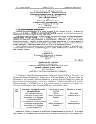 122 (Primera Sección) DIARIO OFICIAL Viernes 26 de agosto de 2016
Instituto Mexicano de la Propiedad Industrial
Dirección Divisional de Protección a la Propiedad Intelectual
Subdirección Divisional de Procesos de Propiedad Industrial
Coordinación Departamental de Nulidades
Jorge Covarrubias Hernández
Vs.
Daniel Sergio Pérez Fuentes Ramos
M. 1386578 Cantina Moctezuma Palmas y Diseño
Exped.: P.C.318/2016 (N-109) 4319
Folio 27327
NOTIFICACION POR EDICTOS
DANIEL SERGIO PEREZ FUENTES RAMOS.
Por escrito y anexos presentados en la oficialía de partes de esta Dirección, el día el 17 de febrero de
2016, con folio 004319, por JORGE COVARRUBIAS HERNÁNDEZ, por propio derecho solicitó la declaración
administrativa de nulidad del registro marcarlo citado al rubro.
Por lo anterior, este Instituto notifica la existencia de la solicitud que nos ocupa, concediéndole a DANIEL
SERGIO PEREZ FUENTES RAMOS, el plazo de UN MES, contado a partir del día siguiente al día en que
aparezca esta publicación, para que se entere de los documentos y constancias en que se funda la acción
instaurada en su contra y manifieste lo que a su derecho convenga, apercibida que de no dar contestación a
la misma, una vez transcurrido el término señalado, este Instituto emitirá la resolución administrativa que
proceda, de acuerdo a lo establecido por el artículo 199 de la Ley de la Propiedad Industrial.
Para su publicación, por una sola vez, en uno de los periódicos de mayor circulación en la República y en
el Diario Oficial de la Federación, en los términos y para los efectos establecidos en el artículo 194 de la Ley
de la Propiedad Industrial.
Atentamente
5 de julio de 2016.
El Coordinador Departamental de Nulidades
Roberto Díaz Ramírez.
Rúbrica.
(R.- 436363)
Comisión Federal de Electricidad
Dirección de Administración
Coordinación de Proyectos Especiales y Racionalización de Activos
Unidad de Enajenación de Bienes Muebles
CONVOCATORIA
LICITACION PUBLICA CONSOLIDADA No. LPUEBM0816
En cumplimiento a las disposiciones que establecen la Ley de la Comisión Federal de Electricidad y las
Políticas que Regulan la Disposición y Enajenación de los Bienes Muebles de la Comisión Federal de
Electricidad, de sus Empresas Productivas Subsidiaria y, en su caso, Empresas Filiales, se convoca a las
personas físicas y morales nacionales y/o extranjeras, a participar el día 7 de octubre de 2016, en la Licitación
Pública Consolidada Nº LPUEBM0816 para la venta mediante contrato de compra-venta con vigencia a un
año, de los bienes muebles no útiles al servicio de CFE, que a continuación se indican:
Lote
Núm.
Descripción, Cantidad Aproximada
y Unidad de Medida
Valor mínimo de venta
(sin IVA)
Depósito en garantía
1 5,500 toneladas de Escorias
provenientes de la quema de
combustóleo en las Centrales
Termoeléctricas de CFE.
$964.44
Dólares americanos por
tonelada
$530,442.00
Dólares americanos
1,200 toneladas de Ceniza de escorias
provenientes de la quema de
combustóleo en las Centrales
Termoeléctricas de CFE.
$182.51
Dólares americanos por
tonelada
$21,902.00
Dólares americanos
Los bienes se localizan en almacenes de las diferentes Centrales señaladas en el anexo Nº 1 de las bases
de la licitación. Los interesados podrán consultar y adquirir las bases de la licitación del día 26 de agosto al 15
 