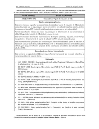 50 (Primera Sección) DIARIO OFICIAL Viernes 26 de agosto de 2016
La Norma Mexicana NMX-D-316-IMNC-2016, entrará en vigor 60 días naturales después de la publicación
de esta Declaratoria de Vigencia en el Diario Oficial de la Federación. SINEC- 201607191107005
CLAVE O CÓDIGO TÍTULO DE LA NORMA
NMX-D-316-IMNC-2016 Motores Diésel-Agente de reducción de NOx
Objetivo y campo de aplicación
Esta norma mexicana especifica las características de calidad del agente de reducción de NOx (solución
acuosa de urea) la cual es requerida para operar convertidores con reducción catalítica selectiva, también
llamados convertidores SCR (reducción catalítica selectiva), en automotores con motores diésel.
También especifica los métodos de ensayo requeridos para la determinación de las características de
calidad del agente de reducción de NOx (solución acuosa de urea).
Esta norma mexicana describe las recomendaciones de mejores prácticas y requisitos para el manejo,
transportación y almacenamiento de agente de reducción de NOx (solución acuosa de urea).
Estas recomendaciones y requisitos son necesarios para preservar la calidad del agente de reducción de
NOx desde cualquier punto de la producción hasta el punto en donde éste es llenado dentro del tanque del
vehículo, para asegurar la función apropiada de los sistemas de convertidores de reducción catalítica
selectiva (SCR).
Concordancia con Normas Internacionales
Esta norma no es equivalente (NEQ) con ninguna Norma Internacional, por no existir esta última al
momento de elaborar la presente Norma.
Bibliografía
 NMX-CC-9001-IMNC-2015 Sistemas de gestión de la calidad-Requisitos. Publicada en el Diario Oficial
de la Federación el 3 de mayo de 2016.
 ISO 22241-1:2006, Diesel engines-NOx reduction agent AUS 32-Part 1: Quality requirements. Ed 01
(2006-octubre)
 ISO 22241-2: 2006, Diesel engines-NOx reduction agent AUS 32-Part 2: Test methods. Ed 01 (2006-
octubre)
 ISO 22241-2:2006/Cor1:2008 Ed 01 (2008-enero)
 ISO 22241-3:2008, Diesel engines-NOx reduction agent AUS 32-Part 3: Handling, transportation and
storing. Ed 01 (2008-febrero)
 ISO 3696:1987, Water for analytical laboratory use-Specification and test methods. Ed 1 (1987 abril)
 ISO 4259:2006, Petroleum products-Determination and application of precision data in relation to
methods of test. Ed 3 (2006 julio)
 ISO 3675:1998, Crude petroleum and liquid petroleum products-Laboratory determination of density-
Hydrometer method. Ed 3 (1998 junio)
 ISO 12185:1996, Crude petroleum and petroleum products-Determination of density-Oscillating U-tube
method. Ed 1 (1996 junio)
 ISO 5667-1:2006; Water quality-Sampling-Part 1: Guidance on the design of sampling programmes
and sampling techniques. Ed 2 (2006 diciembre)
 ISO 5667-3:2012; Water quality-Sampling-Part 3: Preservation and handling of water samples.
Ed 4 (2012 noviembre)
Ciudad de México, a 9 de agosto de 2016.- El Director General de Normas y Secretariado Técnico de la
Comisión Nacional de Normalización, Alberto Ulises Esteban Marina.- Rúbrica.
 
