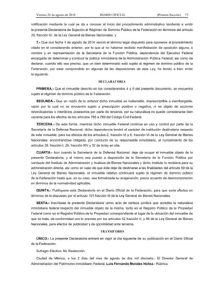 Viernes 26 de agosto de 2016 DIARIO OFICIAL (Primera Sección) 73
notificación mediante la cual se da a conocer el inicio del procedimiento administrativo tendiente a emitir
la presente Declaratoria de Sujeción al Régimen de Dominio Público de la Federación en términos del artículo
29, fracción IV, de la Ley General de Bienes Nacionales; y
7.- Que con fecha 1 de agosto de 2016 venció el término legal dispuesto para oponerse al procedimiento
citado en el considerando anterior, por lo que al no haberse recibido manifestación de oposición alguna; a
nombre y en representación de la Secretaría de la Función Pública, dependencia del Ejecutivo Federal
encargada de determinar y conducir la política inmobiliaria de la Administración Pública Federal; así como de
declarar, cuando ello sea preciso, que un bien determinado está sujeto al régimen de dominio público de la
Federación, por estar comprendido en algunas de las disposiciones de esta Ley; he tenido a bien emitir
la siguiente:
DECLARATORIA
PRIMERA.- Que el inmueble descrito en los considerandos 4 y 5 del presente documento, se encuentra
sujeto al régimen de dominio público de la Federación.
SEGUNDA.- Que en razón de lo anterior dicho inmueble es inalienable, imprescriptible e inembargable,
razón por la cual no se encuentra sujeto a prescripción positiva o negativa, ni es objeto de acciones
reivindicatorias o interdictos posesorios por parte de terceros, por su naturaleza no puede considerarse bien
vacante para los efectos de los artículos 785 a 789 del Código Civil Federal.
TERCERA.- De esta forma, mientras dicho inmueble Federal continúe en uso y control por parte de la
Secretaría de la Defensa Nacional, dicha dependencia tendrá el carácter de institución destinataria respecto
de este inmueble, para los efectos de los artículos 2, fracción VI y 6, fracción VI de la Ley General de Bienes
Nacionales, encontrándose obligada, por conducto de su responsable inmobiliario, al cumplimiento de los
artículos 28, fracción I, 29, fracción XIV y 32 de la ley en cita.
CUARTA.- Aun cuando la Secretaría de la Defensa Nacional, deje de ocupar el inmueble objeto de la
presente Declaratoria, y el mismo sea puesto a disposición de la Secretaría de la Función Pública por
conducto del Instituto de Administración y Avalúos de Bienes Nacionales y dicho Instituto lo recibiera para su
administración directa, así como en caso de que éste deje de destinarse a las finalidades del artículo 59 de la
Ley General de Bienes Nacionales, el inmueble relativo continuará sujeto al régimen de dominio público
de la Federación hasta que, en su caso, sea formalizada su enajenación, previo acuerdo de desincorporación
en términos de la normatividad aplicable.
QUINTA.- Publíquese esta Declaratoria en el Diario Oficial de la Federación, para que surta efectos en
términos de lo dispuesto por el artículo 101 fracción III de la Ley General de Bienes Nacionales.
SEXTA.- Inscríbase la presente Declaratoria como acto de certeza jurídica que acredita la naturaleza
inmobiliaria federal respecto del inmueble objeto de la misma, tanto en el Registro Público de la Propiedad
Federal como en el Registro Público de la Propiedad correspondiente al lugar de la ubicación del inmueble de
que se trata, de conformidad con lo previsto por los artículos 42 fracción V, y 48 de la Ley General de Bienes
Nacionales, para efectos de publicidad y de oponibilidad ante terceros.
TRANSITORIO
ÚNICO.- La presente Declaratoria entrará en vigor al día siguiente de su publicación en el Diario Oficial
de la Federación.
Sufragio Efectivo. No Reelección.
Ciudad de México, a los 2 días del mes de agosto de dos mil dieciséis.- El Director General de
Administración del Patrimonio Inmobiliario Federal, Luis Fernando Morales Núñez.- Rúbrica.
 