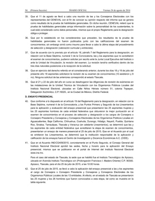 94 (Primera Sección) DIARIO OFICIAL Viernes 26 de agosto de 2016
35. Que el 11 de agosto se llevó a cabo una reunión de las y los Consejeros Electorales con los
representantes del CENEVAL con el fin de conocer su opinión respecto del informe que se genera
como resultado de la prueba de habilidades gerenciales. En dicha reunión, CENEVAL reiteró que la
prueba de habilidades gerenciales arroja información sobre la personalidad de los sustentantes, lo
cual está considerado como datos personales, mismos que el propio Reglamento para la designación
obliga a proteger.
36. Que por lo establecido en los considerandos que preceden, los resultados de la prueba de
habilidades gerenciales no fueron publicados junto con las calificaciones del examen de
conocimientos; sin embargo sirvió como insumo para llevar a cabo la última etapa del procedimiento
de selección y designación (valoración curricular y entrevista).
37. Que de acuerdo con lo previsto por el artículo 18, párrafo 7 del Reglamento para la designación, en
relación con la Base Séptima, numeral 3 de la Convocatoria, las y los aspirantes que no acreditaron
el examen de conocimientos, pudieron solicitar por escrito ante la Junta Local Ejecutiva del Instituto o
ante la Unidad de Vinculación, la revisión del examen. La revisión tendría verificativo dentro de los
tres días naturales posteriores a la recepción de la solicitud.
38. Que en ejercicio del derecho referido en el considerando anterior, durante los días 18 y 19 de julio del
presente año 18 aspirantes solicitaron la revisión de su examen de conocimientos (10 asistieron y 8
no). Ninguna solicitud de las anteriores correspondió al estado Tlaxcala.
39. Que el 21 y 22 de julio del año en curso se desahogaron las diligencias de revisión de exámenes en
las instalaciones de la Unidad Técnica de Vinculación con los Organismos Públicos Locales del
Instituto Nacional Electoral, ubicadas en Calle Niños Héroes número 51, colonia Tepepan,
Delegación Xochimilco, C.P.16020., en la Ciudad de México, Distrito Federal.
D. ENSAYO PRESENCIAL
40. Que conforme a lo dispuesto en el artículo 19 del Reglamento para la designación, en relación con la
Base Séptima, numeral 4 de la Convocatoria, y los Puntos Primero y Segundo de los Lineamientos
para la aplicación y evaluación del ensayo presencial que presentaron las 25 aspirantes mujeres y
los 25 aspirantes hombres de cada entidad federativa que obtuvieron la mejor puntuación en el
examen de conocimientos en el proceso de selección y designación a los cargos de Consejera o
Consejero Presidente y Consejeras y Consejeros Electorales de los Organismos Públicos Locales en
Aguascalientes, Baja California, Chihuahua, Coahuila, Durango, Hidalgo, Nayarit, Puebla, Quintana
Roo, Sinaloa, Tamaulipas, Tlaxcala y Veracruz (en adelante Lineamientos), se determinó que las y
los aspirantes de cada entidad federativa que acreditaran la etapa de examen de conocimientos,
presentarían un ensayo de manera presencial el 25 de julio de 2015. Que en el Acuerdo por el cual
se emitieron los Lineamientos, se determinó que la institución responsable de la aplicación y
calificación de los ensayos fuera el Centro de Investigación y Docencia Económicas A.C. (CIDE).
41. Que en el Acuerdo INE/CG409/2015, concretamente en el Punto Segundo, el Consejo General del
Instituto Nacional Electoral aprobó las sedes, fecha y horario para la aplicación del Ensayo
presencial, mismos que se publicaron en el portal de Internet del Instituto Nacional Electoral
www.ine.mx.
Para el caso del estado de Tlaxcala, la sede que se habilitó fue el Instituto Tecnológico de Apizaco,
ubicado en Avenida Instituto Tecnológico s/n (Prolongación Francisco I. Madero Oriente) C.P. 90300.
Apizaco, Tlaxcala, para el día 25 de julio de 2015, a las 10:00 horas.
42. Que el 25 de julio de 2015, se llevó a cabo la aplicación del ensayo presencial a las y los aspirantes
al cargo de Consejera o Consejero Presidente y Consejeras y Consejeros Electorales de los
Organismos Públicos Locales de las 13 entidades. Al efecto, en el estado de Tlaxcala se presentaron
las 25 mujeres y los 26 hombres que fueron convocados a esta etapa, tal como se muestra en la
tabla siguiente.
 