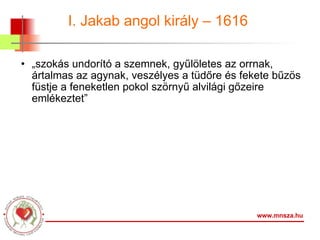 I. Jakab angol király – 1616  „ szokás undorító a szemnek, gyűlöletes az orrnak, ártalmas az agynak, veszélyes a tüdőre és fekete bűzös füstje a feneketlen pokol szörnyű alvilági gőzeire emlékeztet” www.mnsza.hu 