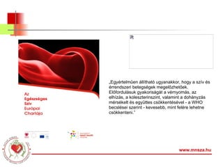 www.mnsza.hu „ Egyértelműen állítható ugyanakkor, hogy a szív és érrendszeri betegségek megelőzhetőek. Előfordulásuk gyakoriságát a vérnyomás, az elhízás, a koleszterinszint, valamint a dohányzás mérsékelt és együttes csökkentésével - a WHO becslései szerint - kevesebb, mint felére lehetne csökkenteni.” 
