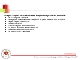 Az egészséges szív és érrendszeri állapotot meghatározó jellemzők: - A dohányzás kerülése - Megfelelő fizikai aktivitás – legalább 30 perc hetente 5 alkalommal - Egészséges táplálkozás - Ideális testsúly - 140/90 Hgmm alatti vérnyomás - 5 mmol/l alatti összkoleszterinszint - Normális szénhidrát-háztartás - A túlzott stressz kerülése www.mnsza.hu Európai irányelv a cardiovascularis betegség megelőzéséről a klinikai gyakorlatban, 2007 