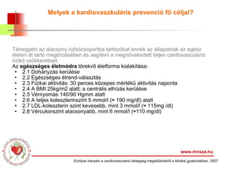 Melyek a kardiovaszkuláris prevenció fő céljai? Támogatni az alacsony rizikócsoportba tartozókat ennek az állapotnak az egész életen át tartó megőrzésében és segíteni a megnövekedett teljes cardiovascularis rizikó csökkentését. Az  egészséges életmódra  törekvő életforma kialakítása: 2.1 Dohányzás kerülése 2.2 Egészséges étrend-választás 2.3 Fizikai aktivitás: 30 perces közepes mértékű aktivitás naponta 2.4 A BMI 25kg/m2 alatt; a centrális elhízás kerülése 2.5 Vérnyomás 140/90 Hgmm alatt 2.6 A teljes koleszterinszint 5 mmol/l (≈ 190 mg/dl) alatt 2.7 LDL-koleszterin szint kevesebb, mint 3 mmol/l (≈ 115mg /dl) 2.8 Vércukorszint alacsonyabb, mint 6 mmol/l (≈110 mg/dl) www.mnsza.hu Európai irányelv a cardiovascularis betegség megelőzéséről a klinikai gyakorlatban, 2007 