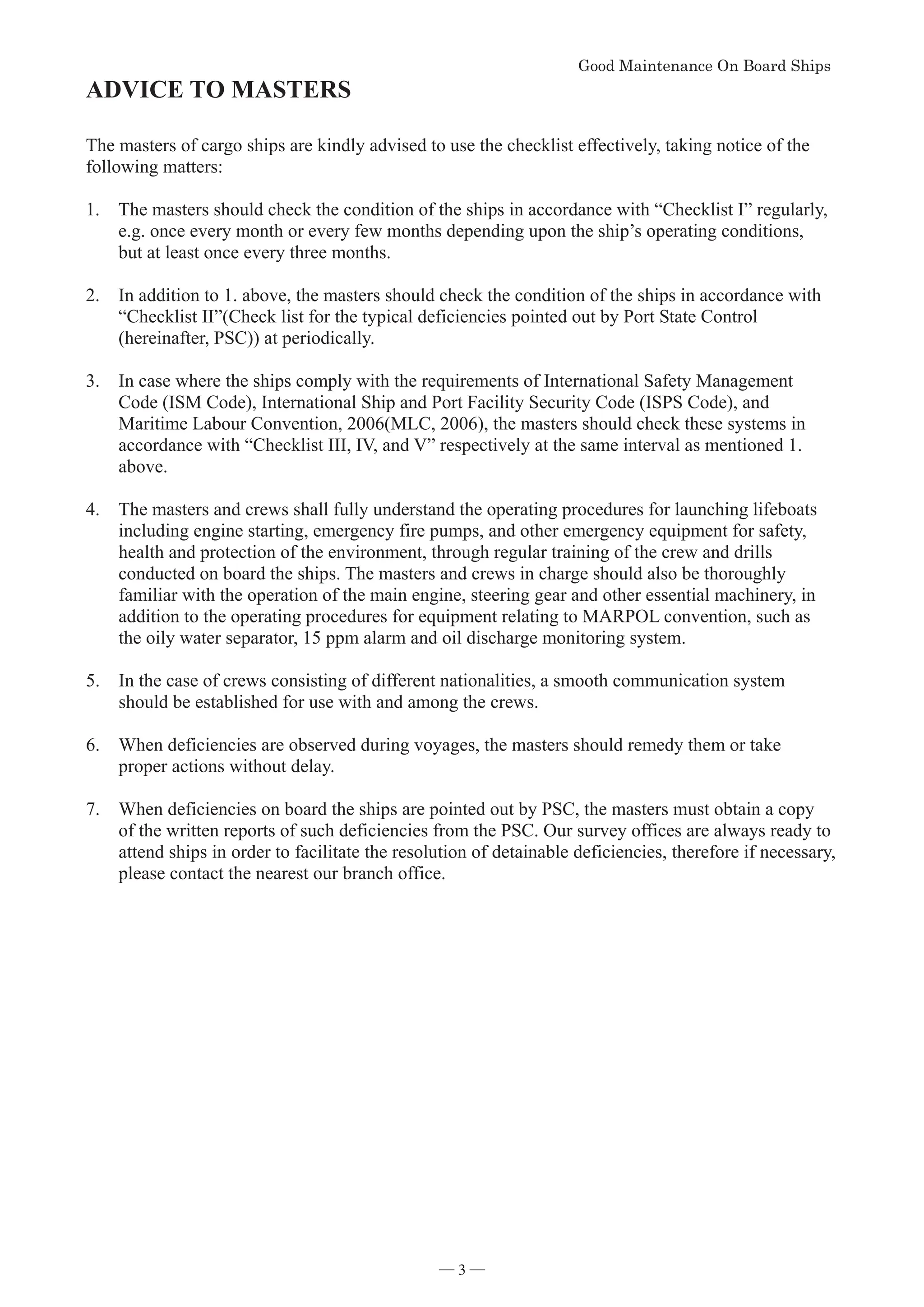 *RRG0DLQWHQDQFH2Q%RDUG6KLSV


ADVICE TO MASTERS

The masters of cargo ships are kindly advised to use the checklist effectively, taking notice of the
following matters:
1. The masters should check the condition of the ships in accordance with “Checklist I” regularly,
e.g. once every month or every few months depending upon the ship’s operating conditions,
but at least once every three months.
2. In addition to 1. above, the masters should check the condition of the ships in accordance with
“Checklist II”(Check list for the typical deficiencies pointed out by Port State Control
(hereinafter, PSC)) at periodically.
3. In case where the ships comply with the requirements of International Safety Management
Code (ISM Code), International Ship and Port Facility Security Code (ISPS Code), and
Maritime Labour Convention, 2006(MLC, 2006), the masters should check these systems in
accordance with “Checklist III, IV, and V” respectively at the same interval as mentioned 1.
above.
4. The masters and crews shall fully understand the operating procedures for launching lifeboats
including engine starting, emergency fire pumps, and other emergency equipment for safety,
health and protection of the environment, through regular training of the crew and drills
conducted on board the ships. The masters and crews in charge should also be thoroughly
familiar with the operation of the main engine, steering gear and other essential machinery, in
addition to the operating procedures for equipment relating to MARPOL convention, such as
the oily water separator, 15 ppm alarm and oil discharge monitoring system.
5. In the case of crews consisting of different nationalities, a smooth communication system
should be established for use with and among the crews.
6. When deficiencies are observed during voyages, the masters should remedy them or take
proper actions without delay.
7. When deficiencies on board the ships are pointed out by PSC, the masters must obtain a copy
of the written reports of such deficiencies from the PSC. Our survey offices are always ready to
attend ships in order to facilitate the resolution of detainable deficiencies, therefore if necessary,
please contact the nearest our branch office.

― 3 ―
 