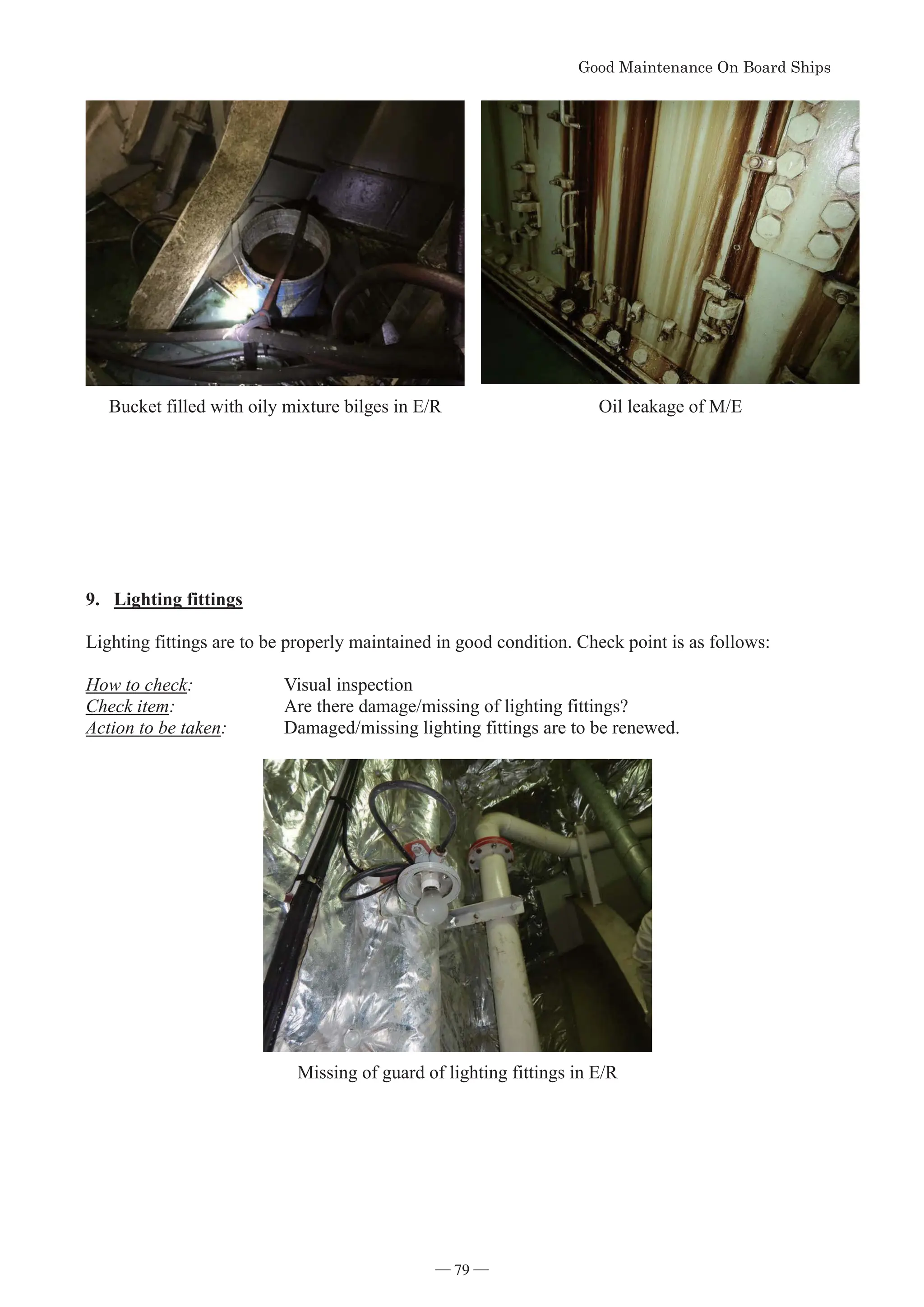 *RRG0DLQWHQDQFH2Q%RDUG6KLSV
- 79 -
Bucket filled with oily mixture bilges in E/R Oil leakage of M/E
9. Lighting fittings
Lighting fittings are to be properly maintained in good condition. Check point is as follows:
How to check: Visual inspection
Check item: Are there damage/missing of lighting fittings?
Action to be taken: Damaged/missing lighting fittings are to be renewed.
Missing of guard of lighting fittings in E/R
― 79 ―
 