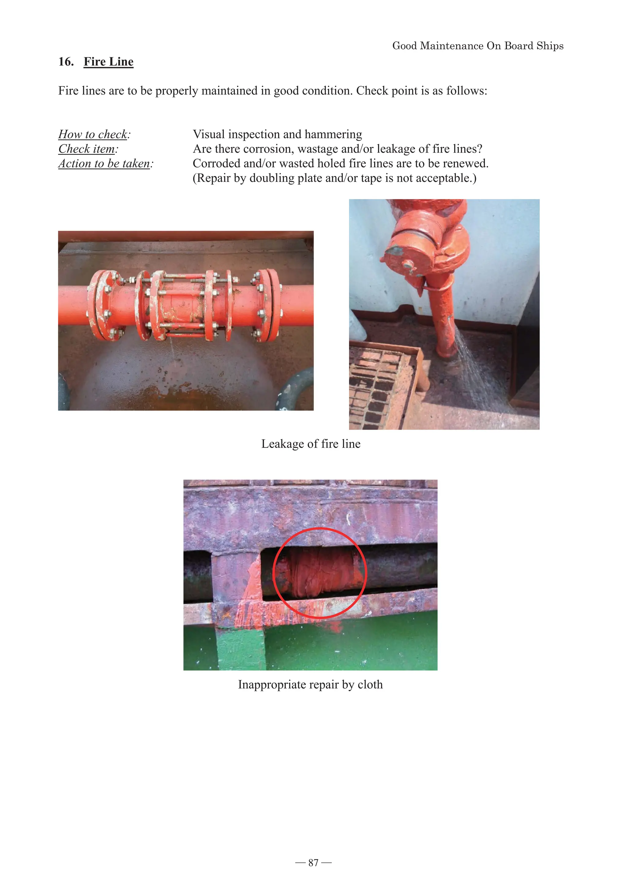*RRG0DLQWHQDQFH2Q%RDUG6KLSV
- 87 -
16. Fire Line
Fire lines are to be properly maintained in good condition. Check point is as follows:
How to check: Visual inspection and hammering
Check item: Are there corrosion, wastage and/or leakage of fire lines?
Action to be taken: Corroded and/or wasted holed fire lines are to be renewed.
(Repair by doubling plate and/or tape is not acceptable.)
Leakage of fire line
Inappropriate repair by cloth
― 87 ―
 