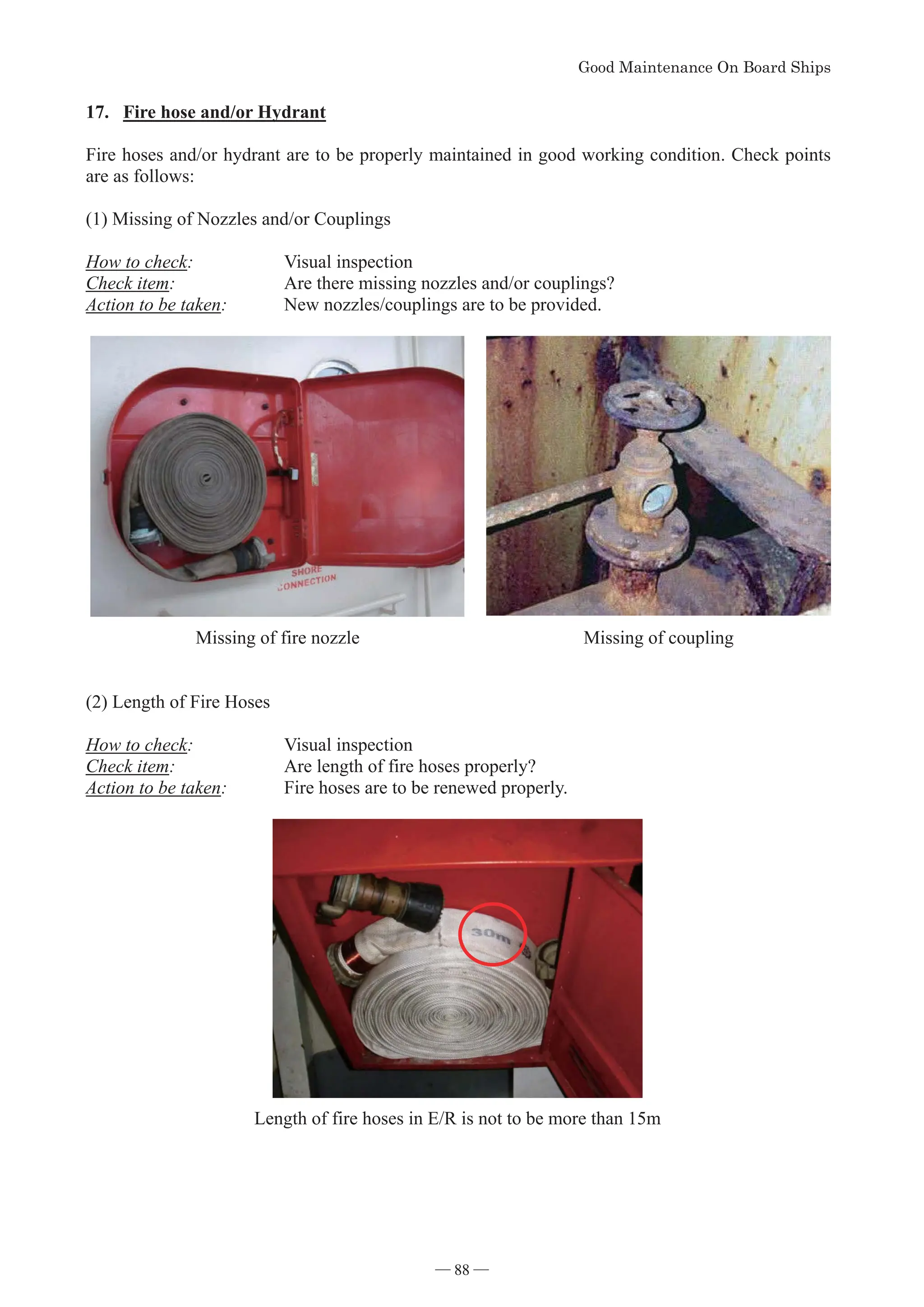 *RRG0DLQWHQDQFH2Q%RDUG6KLSV
- 88 -
17. Fire hose and/or Hydrant
Fire hoses and/or hydrant are to be properly maintained in good working condition. Check points
are as follows:
(1) Missing of Nozzles and/or Couplings
How to check: Visual inspection
Check item: Are there missing nozzles and/or couplings?
Action to be taken: New nozzles/couplings are to be provided.

Missing of fire nozzle Missing of coupling
(2) Length of Fire Hoses
How to check: Visual inspection
Check item: Are length of fire hoses properly?
Action to be taken: Fire hoses are to be renewed properly.
Length of fire hoses in E/R is not to be more than 15m
― 88 ―
 