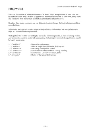 *RRG0DLQWHQDQFH2Q%RDUG6KLSV


FOREWORD
Since the first edition of “Good Maintenance On Board Ships” was published in June 1994 and
revised subsequent dates, in order to upgrade the maintenance standards of your ships, many ideas
and comments from ship owners and parties concerned have been received.
Based on these ideas, comments and our database of detained ships, the Society has prepared this
revised edition.
Shipmasters are expected to make proper arrangements for maintenance and always keep their
ships in a safe and seaworthy condition.
We hope that this booklet will be helpful and useful for the shipmaster, as well as for ship owners.
Any comments, questions and/or advice regarding further improvements to this publication would
be highly appreciated.
1. “ Checklist I ” : For routine maintenance
2. “ Checklist II ” : For PSC inspection (the typical deficiencies)
3. “ Checklist III ” : For Safety Management System
4. “ Checklist IV ” : For International Ship and Port Facility Security
5. “ Checklist V” : For Maritime Labour Convention, 2006
6. “ Appendix ” : Photos of the typical deficiencies
― 1 ―
 