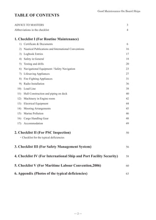 *RRG0DLQWHQDQFH2Q%RDUG6KLSV


TABLE OF CONTENTS
ADVICE TO MASTERS 3
Abbreviations in the checklist 4
1. Checklist I (For Routine Maintenance)
1) Certificate  Documents 6
2) Nautical Publications and International Conventions 16
3) Logbook Entries 17
4) Safety in General 18
5) Testing and drills 20
6) Navigational Equipment / Safety Navigation 23
7) Lifesaving Appliances 27
8) Fire Fighting Appliances 31
9) Radio Installation 36
10) Load Line 38
11) Hull Construction and piping on deck 40
12) Machinery in Engine room 42
13) Electrical Equipment 44
14) Mooring Arrangements 45
15) Marine Pollution 46
16) Cargo Handling Gear 48
17) Accommodation 49
2. Checklist II (For PSC Inspection) 50
࣭Checklist for the typical deficiencies
3. Checklist III (For Safety Management System) 56
4. Checklist IV (For International Ship and Port Facility Security) 58
5. Checklist V (For Maritime Labour Convention,2006) 60

6. Appendix (Photos of the typical deficiencies) 63
― 2 ―
 