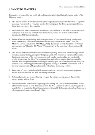 *RRG0DLQWHQDQFH2Q%RDUG6KLSV


ADVICE TO MASTERS

The masters of cargo ships are kindly advised to use the checklist effectively, taking notice of the
following matters:
1. The masters should check the condition of the ships in accordance with “Checklist I” regularly,
e.g. once every month or every few months depending upon the ship’s operating conditions,
but at least once every three months.
2. In addition to 1. above, the masters should check the condition of the ships in accordance with
“Checklist II”(Check list for the typical deficiencies pointed out by Port State Control
(hereinafter, PSC)) at periodically.
3. In case where the ships comply with the requirements of International Safety Management
Code (ISM Code), International Ship and Port Facility Security Code (ISPS Code), and
Maritime Labour Convention, 2006(MLC, 2006), the masters should check these systems in
accordance with “Checklist III, IV, and V” respectively at the same interval as mentioned 1.
above.
4. The masters and crews shall fully understand the operating procedures for launching lifeboats
including engine starting, emergency fire pumps, and other emergency equipment for safety,
health and protection of the environment, through regular training of the crew and drills
conducted on board the ships. The masters and crews in charge should also be thoroughly
familiar with the operation of the main engine, steering gear and other essential machinery, in
addition to the operating procedures for equipment relating to MARPOL convention, such as
the oily water separator, 15 ppm alarm and oil discharge monitoring system.
5. In the case of crews consisting of different nationalities, a smooth communication system
should be established for use with and among the crews.
6. When deficiencies are observed during voyages, the masters should remedy them or take
proper actions without delay.
7. When deficiencies on board the ships are pointed out by PSC, the masters must obtain a copy
of the written reports of such deficiencies from the PSC. Our survey offices are always ready to
attend ships in order to facilitate the resolution of detainable deficiencies, therefore if necessary,
please contact the nearest our branch office.

― 3 ―
 