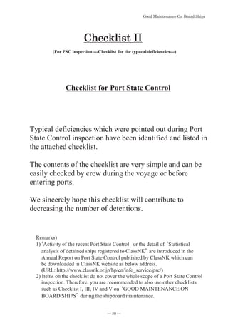 *RRG0DLQWHQDQFH2Q%RDUG6KLSV
Checklist for Port State Control
Typical deficiencies which were pointed out during Port
State Control inspection have been identified and listed in
the attached checklist.
The contents of the checklist are very simple and can be
easily checked by crew during the voyage or before
entering ports.
We sincerely hope this checklist will contribute to
decreasing the number of detentions.
KHFNOLVW,,
(For PSC inspection ---Checklist for the typucal deficiencies---)
Remarks)
1)䇺Activity of the recent Port State Control䇻 or the detail of 䇺Statistical
analysis of detained ships registered to ClassNK䇻 are introduced in the
Annual Report on Port State Control published by ClassNK which can
be downloaded in ClassNK website as below address.
(URL: http://www.classnk.or.jp/hp/en/info_service/psc/)
2) Items on the checklist do not cover the whole scope of a Port State Control
inspection. Therefore, you are recommended to also use other checklists
such as Checklist I, III, IV and V on 䇺GOOD MAINTENANCE ON
BOARD SHIPS䇻 during the shipboard maintenance.
― 50 ―
 
