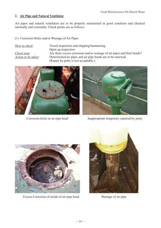*RRG0DLQWHQDQFH2Q%RDUG6KLSV
- 65 -
2. Air Pipe and Natural Ventilator
Air pipes and natural ventilators are to be properly maintained in good condition and checked
internally and externally. Check points are as follows:
(1)Corrosion Holes and/or Wastage of Air Pipes
How to check: Visual inspection and chipping/hammering
Open up inspection
Check item: Are there excess corrosion and/or wastage of air pipes and their heads?
Action to be taken: Deteriorated air pipes and air pipe heads are to be renewed.
(Repair by putty is not acceptable.)
Corrosion holes in air pipe head Inappropriate temporary repaired by putty
Excess Corrosion of inside of air pipe head Wastage of air pipe
― 65 ―
 