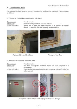 *RRG0DLQWHQDQFH2Q%RDUG6KLSV
- 68 -
3. Accommodation Doors
Accommodation doors are to be properly maintained in good working condition. Check points are
as follows:
(1) Wastage of External Doors (not weather tight doors)
How to check: Visual inspection
Check item: Are there wastage of doors and door flames?
Action to be taken: Wasted part of doors and door flames are to be repaired or renewed.
(Repair by doubling plate and/or tape is not acceptable.)
Wastage of door and door flame Wastage of door flame
(2) Inappropriate Condition of Internal Doors
How to check: Visual inspection
Check item: Are there unacceptable hold-back hooks for doors (required to be
self-closing)?
Action to be taken: Unacceptable hold-back hooks for doors (required to be self-closing) are
to be removed.
Unacceptable hold-back hook for door (required to be self-closing)!
― 68 ―
 