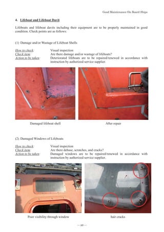 *RRG0DLQWHQDQFH2Q%RDUG6KLSV
- 69 -
4. Lifeboat and Lifeboat Davit
Lifeboats and lifeboat davits including their equipment are to be properly maintained in good
condition. Check points are as follows:
(1)Damage and/or Wastage of Lifeboat Shells
How to check: Visual inspection
Check item: Are there damage and/or wastage of lifeboats?
Action to be taken: Deteriorated lifeboats are to be repaired/renewed in accordance with
instruction by authorized service supplier.
Damaged lifeboat shell After repair
(2)Damaged Windows of Lifeboats
How to check: Visual inspection
Check item: Are there debase, scratches, and cracks?
Action to be taken: Damaged windows are to be repaired/renewed in accordance with
instruction by authorized service supplier.
Poor visibility through window hair cracks
― 69 ―
 