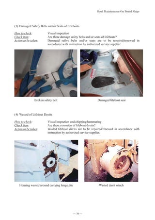 *RRG0DLQWHQDQFH2Q%RDUG6KLSV
- 70 -
(3)Damaged Safety Belts and/or Seats of Lifeboats
How to check: Visual inspection
Check item: Are there damage safety belts and/or seats of lifeboats?
Action to be taken: Damaged safety belts and/or seats are to be repaired/renewed in
accordance with instruction by authorized service supplier.
Broken safety belt Damaged lifeboat seat
(4)Wasted of Lifeboat Davits
How to check: Visual inspection and chipping/hammering
Check item: Are there corrosion of lifeboat davits?
Action to be taken: Wasted lifeboat davits are to be repaired/renewed in accordance with
instruction by authorized service supplier.
Housing wasted around carrying hinge pin Wasted davit winch
― 70 ―
 