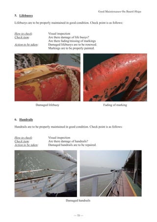 *RRG0DLQWHQDQFH2Q%RDUG6KLSV
- 75 -
5. Lifebuoys
Lifebuoys are to be properly maintained in good condition. Check point is as follows:
How to check: Visual inspection
Check item: Are there damage of life buoys?
Are there fading/missing of markings
Action to be taken: Damaged lifebuoys are to be renewed.
Markings are to be properly painted.
Damaged lifebuoy Fading of marking
6. Handrails
Handrails are to be properly maintained in good condition. Check point is as follows:
How to check: Visual inspection
Check item: Are there damage of handrails?
Action to be taken: Damaged handrails are to be repaired.
Damaged handrails
― 75 ―
 