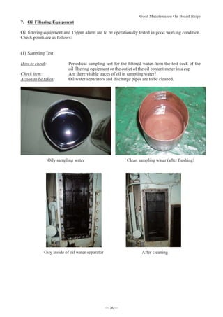 *RRG0DLQWHQDQFH2Q%RDUG6KLSV
- 76 -
7. Oil Filtering Equipment
Oil filtering equipment and 15ppm alarm are to be operationally tested in good working condition.
Check points are as follows:
(1)Sampling Test
How to check: Periodical sampling test for the filtered water from the test cock of the
oil filtering equipment or the outlet of the oil content meter in a cup
Check item: Are there visible traces of oil in sampling water?
Action to be taken: Oil water separators and discharge pipes are to be cleaned.
Oily sampling water Clean sampling water (after flushing)
Oily inside of oil water separator After cleaning
― 76 ―
 
