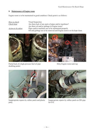 *RRG0DLQWHQDQFH2Q%RDUG6KLSV
- 78 -
8. Maintenance of Engine room
Engine room is to be maintained in good condition. Check point is as follows:
How to check: Visual Inspection
Check item: Are there luck of any parts of pipes and/or machines?
Are there oil and/or garbage in Engine room?
Action to be taken: Pipes and/or machines are to be maintained properly
Oil and garbage are to be removed and Engine room is to be kept clean.
Partial lack of a high-pressure fuel oil pipe
doubling jacket
Dirty Engine room tank top
Inappropriate repairs by rubber patch and plastic
putty
Inappropriate repairs by rubber patch on SW pipe
for G/E
― 78 ―
 