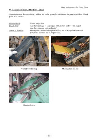 *RRG0DLQWHQDQFH2Q%RDUG6KLSV
- 80 -
10.Accommodation Ladder/Pilot Ladder
Accommodation Ladders/Pilot Ladders are to be properly maintained in good condition. Check
point is as follows:
How to check: Visual inspection
Check item: Are there damage of side ropes, rubber steps and wooden steps?
Are there missing bolts and nuts?
Action to be taken: Damaged accommodation/pilot ladders are to be repaired/renewed.
New bolts and nuts are to be provided.
Wasted wooden step Missing bolt and nut
Damaged rope
― 80 ―
 