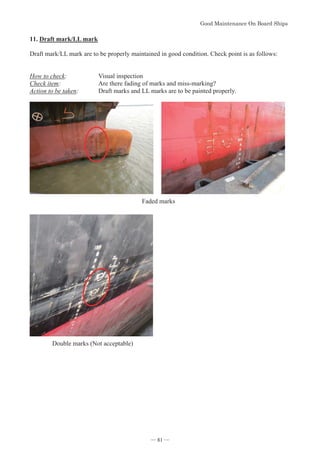 *RRG0DLQWHQDQFH2Q%RDUG6KLSV
- 81 -
11.Draft mark/LL mark
Draft mark/LL mark are to be properly maintained in good condition. Check point is as follows:
How to check: Visual inspection
Check item: Are there fading of marks and miss-marking?
Action to be taken: Draft marks and LL marks are to be painted properly.
Faded marks
Double marks (Not acceptable)
― 81 ―
 