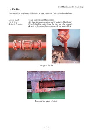 *RRG0DLQWHQDQFH2Q%RDUG6KLSV
- 87 -
16. Fire Line
Fire lines are to be properly maintained in good condition. Check point is as follows:
How to check: Visual inspection and hammering
Check item: Are there corrosion, wastage and/or leakage of fire lines?
Action to be taken: Corroded and/or wasted holed fire lines are to be renewed.
(Repair by doubling plate and/or tape is not acceptable.)
Leakage of fire line
Inappropriate repair by cloth
― 87 ―
 