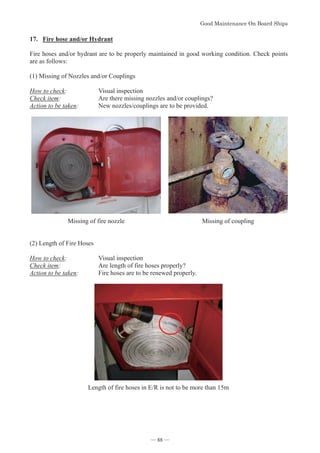 *RRG0DLQWHQDQFH2Q%RDUG6KLSV
- 88 -
17. Fire hose and/or Hydrant
Fire hoses and/or hydrant are to be properly maintained in good working condition. Check points
are as follows:
(1) Missing of Nozzles and/or Couplings
How to check: Visual inspection
Check item: Are there missing nozzles and/or couplings?
Action to be taken: New nozzles/couplings are to be provided.

Missing of fire nozzle Missing of coupling
(2) Length of Fire Hoses
How to check: Visual inspection
Check item: Are length of fire hoses properly?
Action to be taken: Fire hoses are to be renewed properly.
Length of fire hoses in E/R is not to be more than 15m
― 88 ―
 