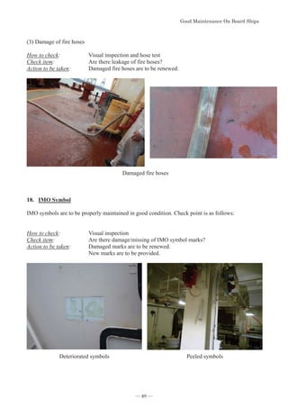 *RRG0DLQWHQDQFH2Q%RDUG6KLSV
- 89 -
(3) Damage of fire hoses
How to check: Visual inspection and hose test
Check item: Are there leakage of fire hoses?
Action to be taken: Damaged fire hoses are to be renewed.
Damaged fire hoses
18. IMO Symbol
IMO symbols are to be properly maintained in good condition. Check point is as follows:
How to check: Visual inspection
Check item: Are there damage/missing of IMO symbol marks?
Action to be taken: Damaged marks are to be renewed.
New marks are to be provided.
Deteriorated symbols Peeled symbols
― 89 ―
 