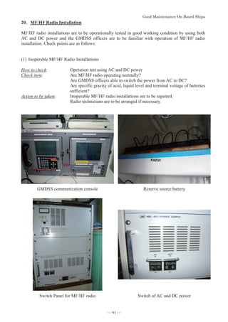 *RRG0DLQWHQDQFH2Q%RDUG6KLSV
- 91 -
20. MF/HF Radio Installation
MF/HF radio installations are to be operationally tested in good working condition by using both
AC and DC power and the GMDSS officers are to be familiar with operation of MF/HF radio
installation. Check points are as follows:
(1)Inoperable MF/HF Radio Installations
How to check: Operation test using AC and DC power
Check item: Are MF/HF radio operating normally?
Are GMDSS officers able to switch the power from AC to DC?
Are specific gravity of acid, liquid level and terminal voltage of batteries
sufficient?
Action to be taken: Inoperable MF/HF radio installations are to be repaired.
Radio technicians are to be arranged if necessary.
GMDSS communication console Reserve source battery
Switch Panel for MF/HF radio Switch of AC and DC power
― 91 ―
 