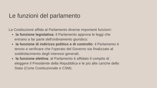 Le funzioni del parlamento
la funzione legislativa: il Parlamento approva le leggi che
entrano a far parte dell'ordinamento giuridico;
la funzione di indirizzo politico e di controllo: il Parlamento è
tenuto a verificare che l'operato del Governo sia finalizzato al
soddisfacimento degli interessi generali;
la funzione elettiva: al Parlamento è affidato il compito di
eleggere il Presidente della Repubblica e le più alte cariche dello
Stato (Corte Costituzionale e CSM).
La Costituzione affida al Parlamento diverse importanti funzioni:
 
