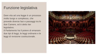 Dare vita ad una legge è un processo
molto lungo e complesso, che
prevede diverse fasi e passaggi tra le
due Camere, ed è detto iter
legislativo.
Il Parlamento ha il potere di emanare
due tipi di leggi, le leggi ordinarie e le
leggi di revisione costituzionale.
Funzione legislativa
 