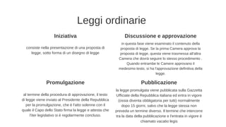 Leggi ordinarie
Promulgazione
al termine della procedura di approvazione, il testo
di legge viene inviato al Presidente della Repubblica
per la promulgazione, che è l'atto solenne con il
quale il Capo dello Stato firma la legge e attesta che
l'iter legislativo si è regolarmente concluso.
Pubblicazione
la legge promulgata viene pubblicata sulla Gazzetta
Ufficiate della Repubblica italiana ed entra in vigore
(ossia diventa obbligatoria per tutti) normalmente
dopo 15 giorni, salvo che la legge stessa non
preveda un termine diverso. Il termine che intercorre
tra la data della pubblicazione e l'entrata in vigore è
chiamato vacatio legis
Iniziativa Discussione e approvazione
consiste nella presentazione di una proposta di
legge, sotto forma di un disegno di legge
in questa fase viene esaminato il contenuto della
proposta di legge. Se la prima Camera approva la
proposta di legge, questa viene trasmessa all'altra
Camera che dovrà seguire lo stesso procedimento .
Quando entrambe le Camere approvano il
medesimo testo, si ha l'approvazione definitiva della
legge.
 