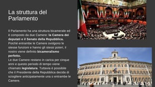 La struttura del
Parlamento
Il Parlamento ha una struttura bicamerale ed
è composto da due Camere: la Camera dei
deputati e il Senato della Repubblica.
Poiché entrambe le Camere svolgono le
stesse funzioni e hanno gli stessi poteri, il
nostro viene definito bicameralismo
perfetto.
Le due Camere restano in carica per cinque
anni e questo periodo di tempo viene
chiamato legislatura. Tuttavia è possibile
che il Presidente della Repubblica decida di
sciogliere anticipatamente una o entrambe le
Camere.
 