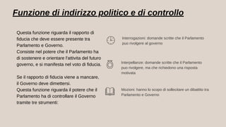 Funzione di indirizzo politico e di controllo
Interrogazioni: domande scritte che il Parlamento
puo rivolgere al governo
Interpellanze: domande scritte che il Parlamento
puo rivolgere, ma che richiedono una risposta
motivata
Mozioni: hanno lo scopo di sollecitare un dibattito tra
Parlamento e Governo
Questa funzione riguarda il rapporto di
fiducia che deve essere presente tra
Parlamento e Governo.
Consiste nel potere che il Parlamento ha
di sostenere e orientare l'attivita del futuro
governo, e si manifesta nel voto di fiducia.
Se il rapporto di fiducia viene a mancare,
il Governo deve dimettersi.
Questa funzione riguarda il potere che il
Parlamento ha di controllare il Governo
tramite tre strumenti:
 