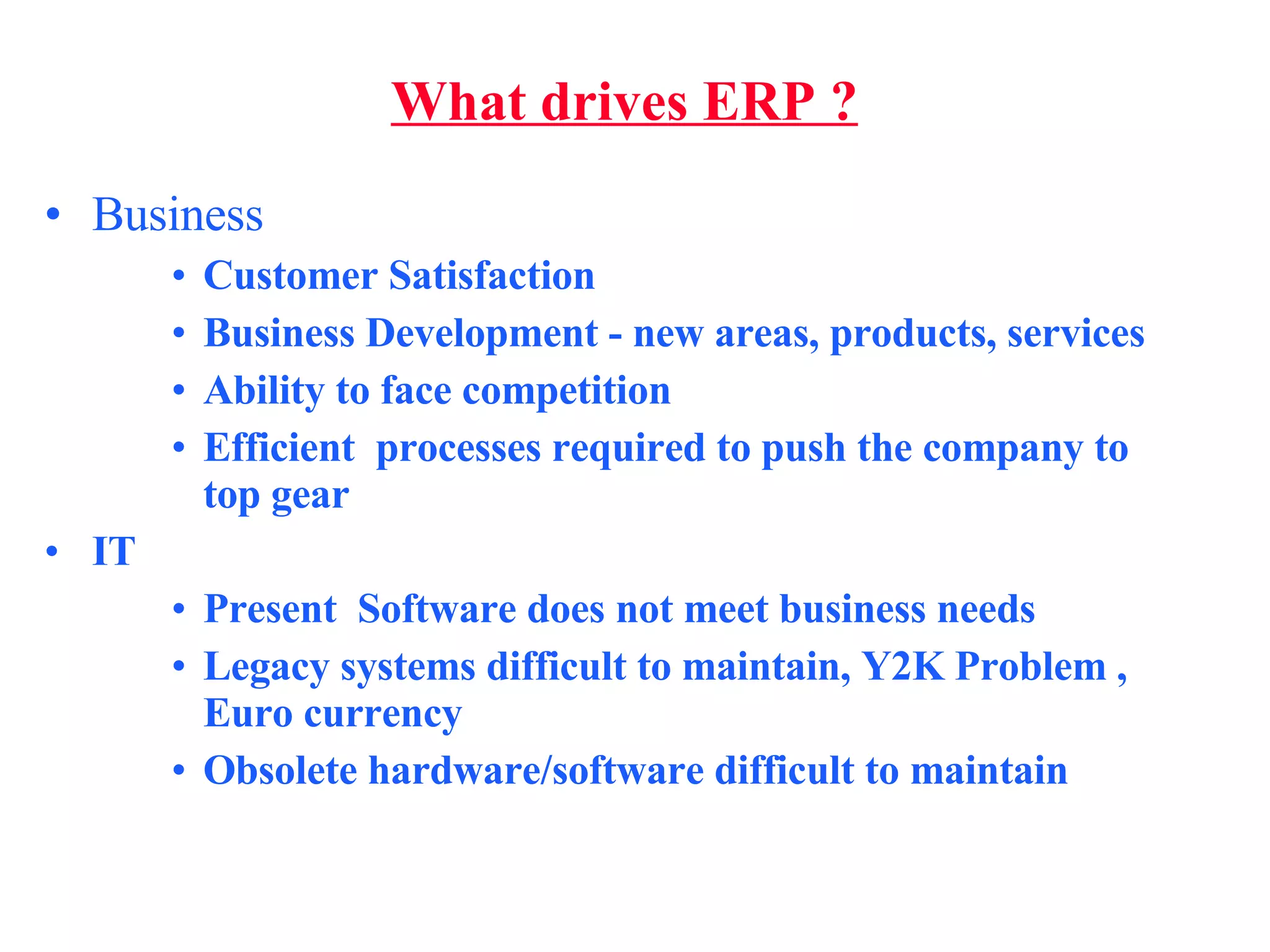 What drives ERP ? Business  Customer Satisfaction Business Development - new areas, products, services Ability to face competition Efficient  processes required to push the company to top gear IT  Present  Software does not meet business needs Legacy systems difficult to maintain, Y2K Problem , Euro currency Obsolete hardware/software difficult to maintain 