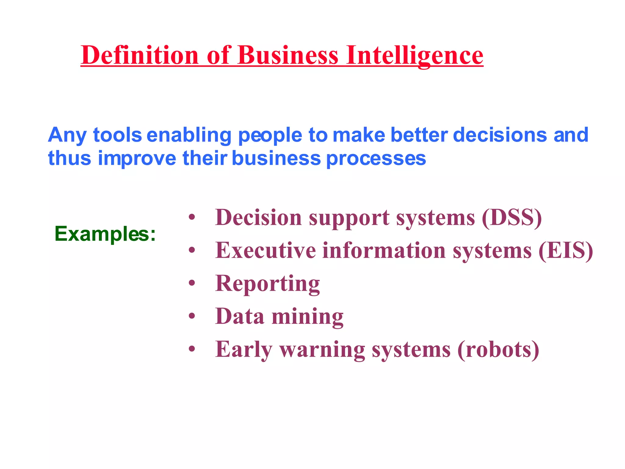 Definition of Business Intelligence Any tools enabling people to make better decisions and thus improve their business processes Decision support systems (DSS) Executive information systems (EIS) Reporting Data mining Early warning systems (robots) Examples: 