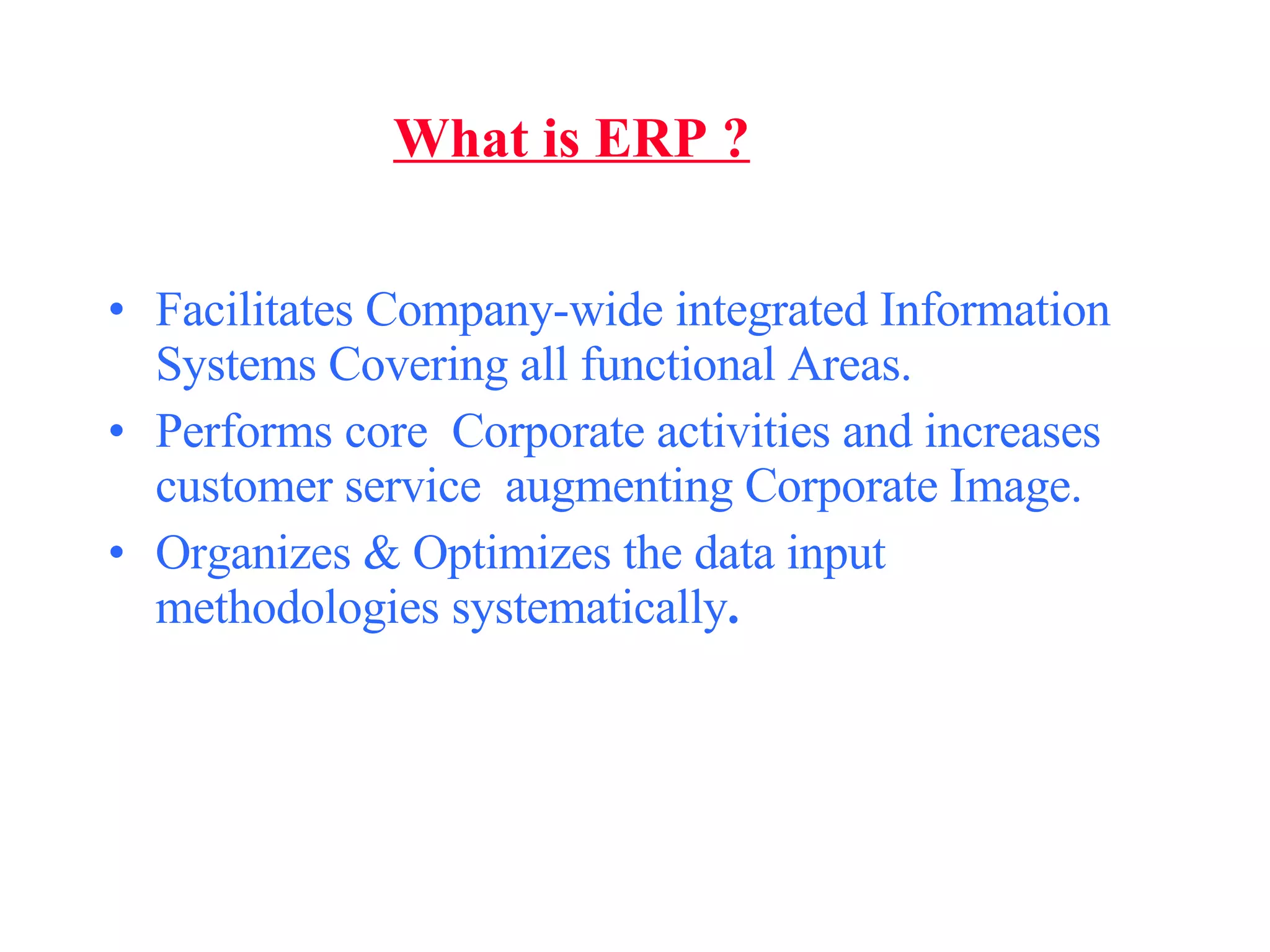 What is ERP ? Facilitates Company-wide integrated Information Systems Covering all functional Areas. Performs core  Corporate activities and increases customer service  augmenting Corporate Image. Organizes & Optimizes the data input methodologies systematically . 