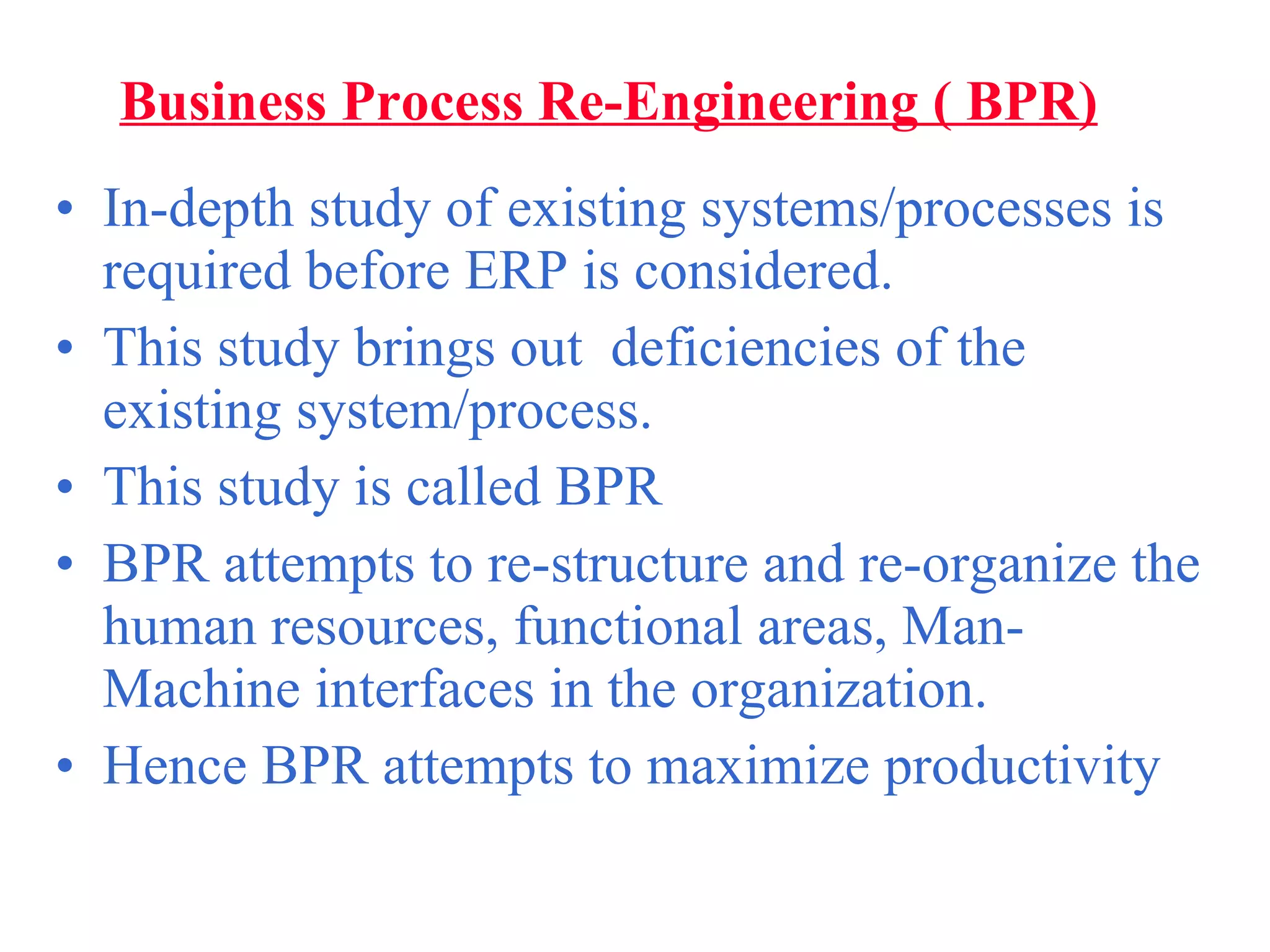 Business Process Re-Engineering ( BPR) In-depth study of existing systems/processes is  required before ERP is considered. This study brings out  deficiencies of the existing system/process. This study is called BPR BPR attempts to re-structure and re-organize the human resources, functional areas, Man-Machine interfaces in the organization. Hence BPR attempts to maximize productivity 