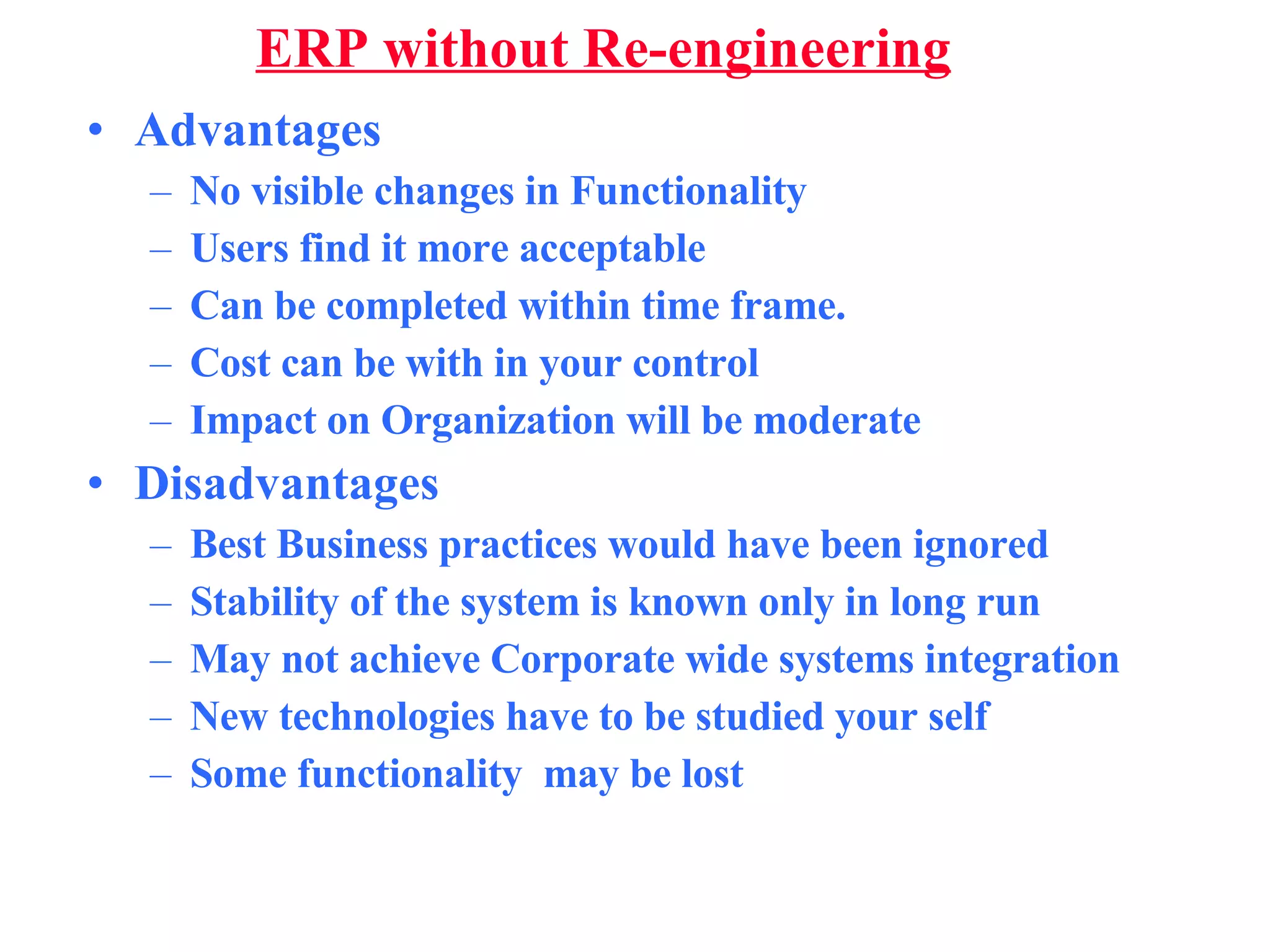 ERP without Re-engineering Advantages No visible changes in Functionality Users find it more acceptable Can be completed within time frame. Cost can be with in your control Impact on Organization will be moderate Disadvantages Best Business practices would have been ignored Stability of the system is known only in long run May not achieve Corporate wide systems integration New technologies have to be studied your self Some functionality  may be lost 